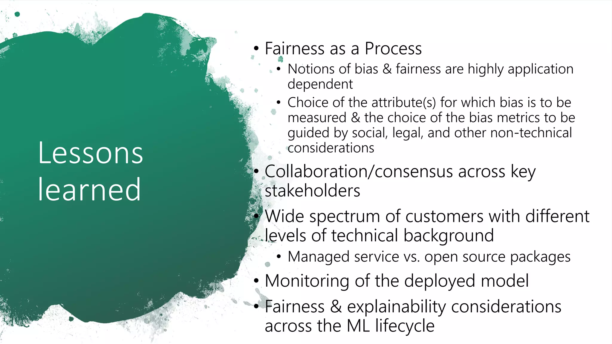 Lessons
learned
• Fairness as a Process
• Notions of bias & fairness are highly application
dependent
• Choice of the attribute(s) for which bias is to be
measured & the choice of the bias metrics to be
guided by social, legal, and other non-technical
considerations
• Collaboration/consensus across key
stakeholders
• Wide spectrum of customers with different
levels of technical background
• Managed service vs. open source packages
• Monitoring of the deployed model
• Fairness & explainability considerations
across the ML lifecycle
 