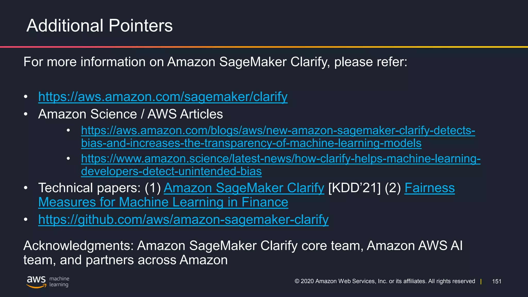 151
© 2020 Amazon Web Services, Inc. or its affiliates. All rights reserved |
Additional Pointers
For more information on Amazon SageMaker Clarify, please refer:
• https://aws.amazon.com/sagemaker/clarify
• Amazon Science / AWS Articles
• https://aws.amazon.com/blogs/aws/new-amazon-sagemaker-clarify-detects-
bias-and-increases-the-transparency-of-machine-learning-models
• https://www.amazon.science/latest-news/how-clarify-helps-machine-learning-
developers-detect-unintended-bias
• Technical papers: (1) Amazon SageMaker Clarify [KDD’21] (2) Fairness
Measures for Machine Learning in Finance
• https://github.com/aws/amazon-sagemaker-clarify
Acknowledgments: Amazon SageMaker Clarify core team, Amazon AWS AI
team, and partners across Amazon
 