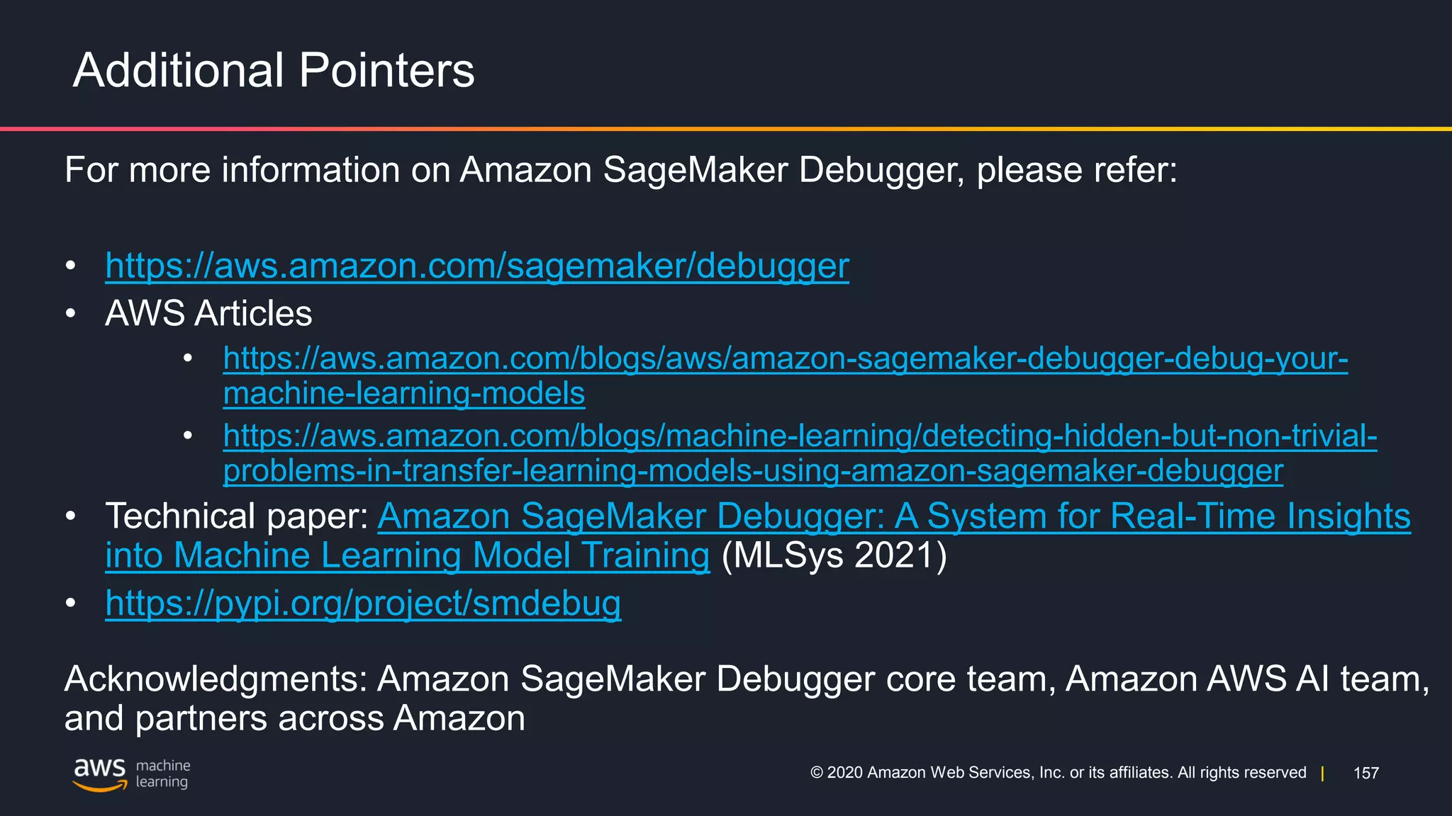 157
© 2020 Amazon Web Services, Inc. or its affiliates. All rights reserved |
Additional Pointers
For more information on Amazon SageMaker Debugger, please refer:
• https://aws.amazon.com/sagemaker/debugger
• AWS Articles
• https://aws.amazon.com/blogs/aws/amazon-sagemaker-debugger-debug-your-
machine-learning-models
• https://aws.amazon.com/blogs/machine-learning/detecting-hidden-but-non-trivial-
problems-in-transfer-learning-models-using-amazon-sagemaker-debugger
• Technical paper: Amazon SageMaker Debugger: A System for Real-Time Insights
into Machine Learning Model Training (MLSys 2021)
• https://pypi.org/project/smdebug
Acknowledgments: Amazon SageMaker Debugger core team, Amazon AWS AI team,
and partners across Amazon
 