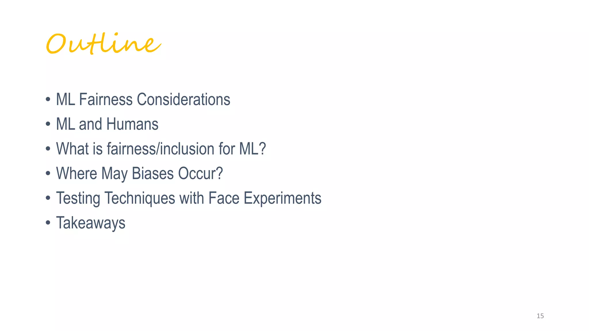 • ML Fairness Considerations
• ML and Humans
• What is fairness/inclusion for ML?
• Where May Biases Occur?
• Testing Techniques with Face Experiments
• Takeaways
Outline
15
 