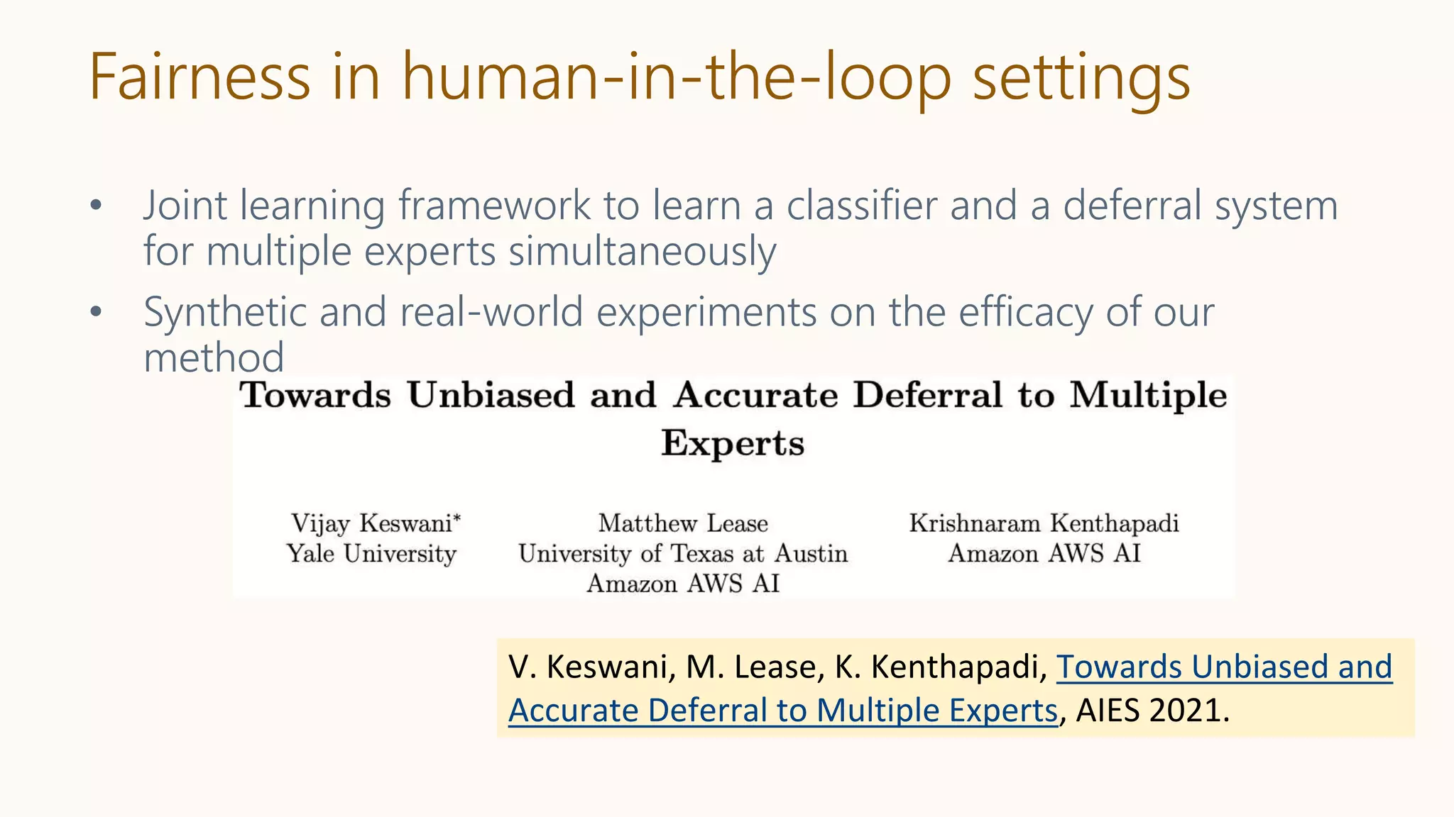 Fairness in human-in-the-loop settings
• Joint learning framework to learn a classifier and a deferral system
for multiple experts simultaneously
• Synthetic and real-world experiments on the efficacy of our
method
V. Keswani, M. Lease, K. Kenthapadi, Towards Unbiased and
Accurate Deferral to Multiple Experts, AIES 2021.
 
