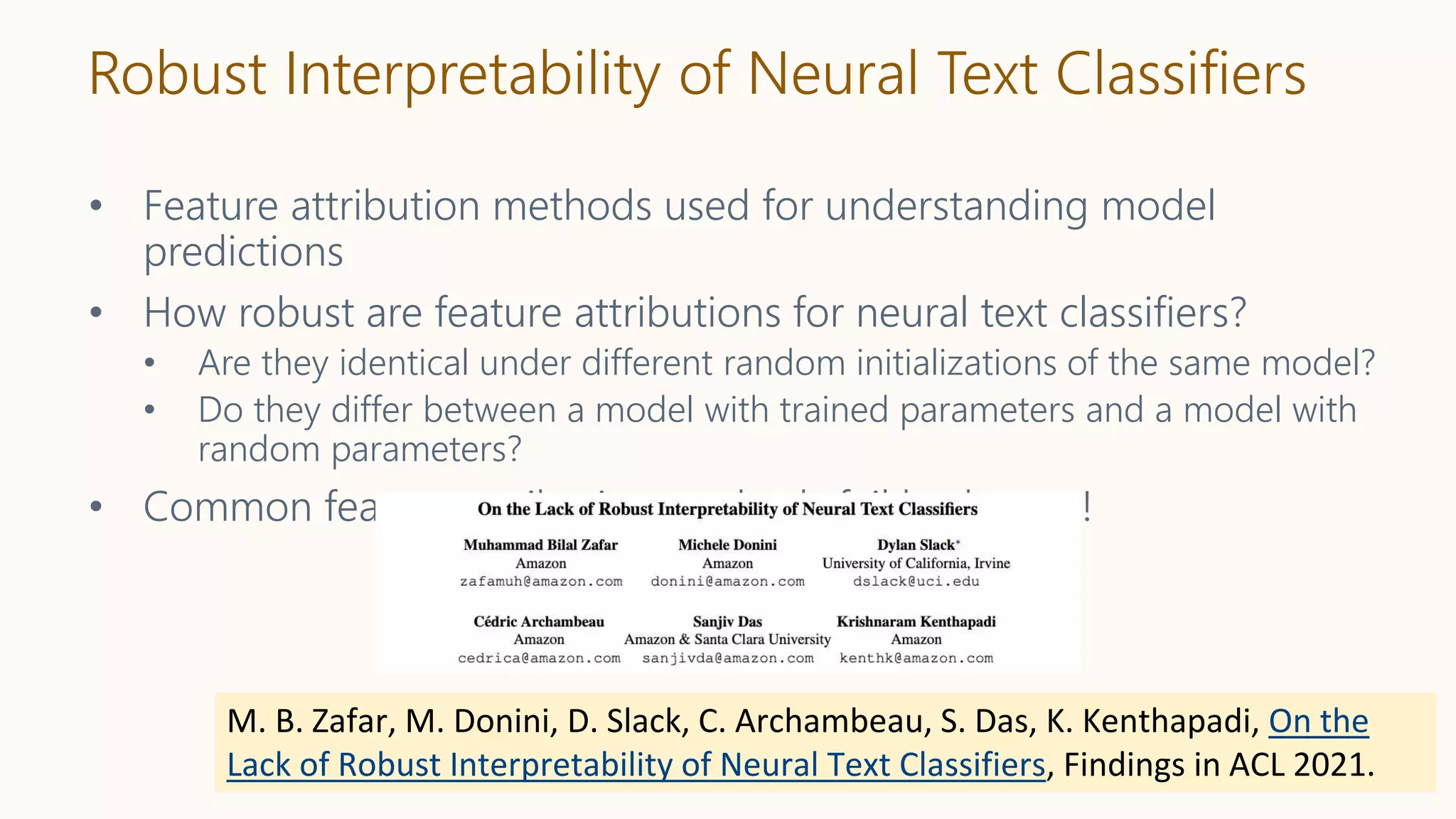 Robust Interpretability of Neural Text Classifiers
• Feature attribution methods used for understanding model
predictions
• How robust are feature attributions for neural text classifiers?
• Are they identical under different random initializations of the same model?
• Do they differ between a model with trained parameters and a model with
random parameters?
• Common feature attribution methods fail both tests!
M. B. Zafar, M. Donini, D. Slack, C. Archambeau, S. Das, K. Kenthapadi, On the
Lack of Robust Interpretability of Neural Text Classifiers, Findings in ACL 2021.
 