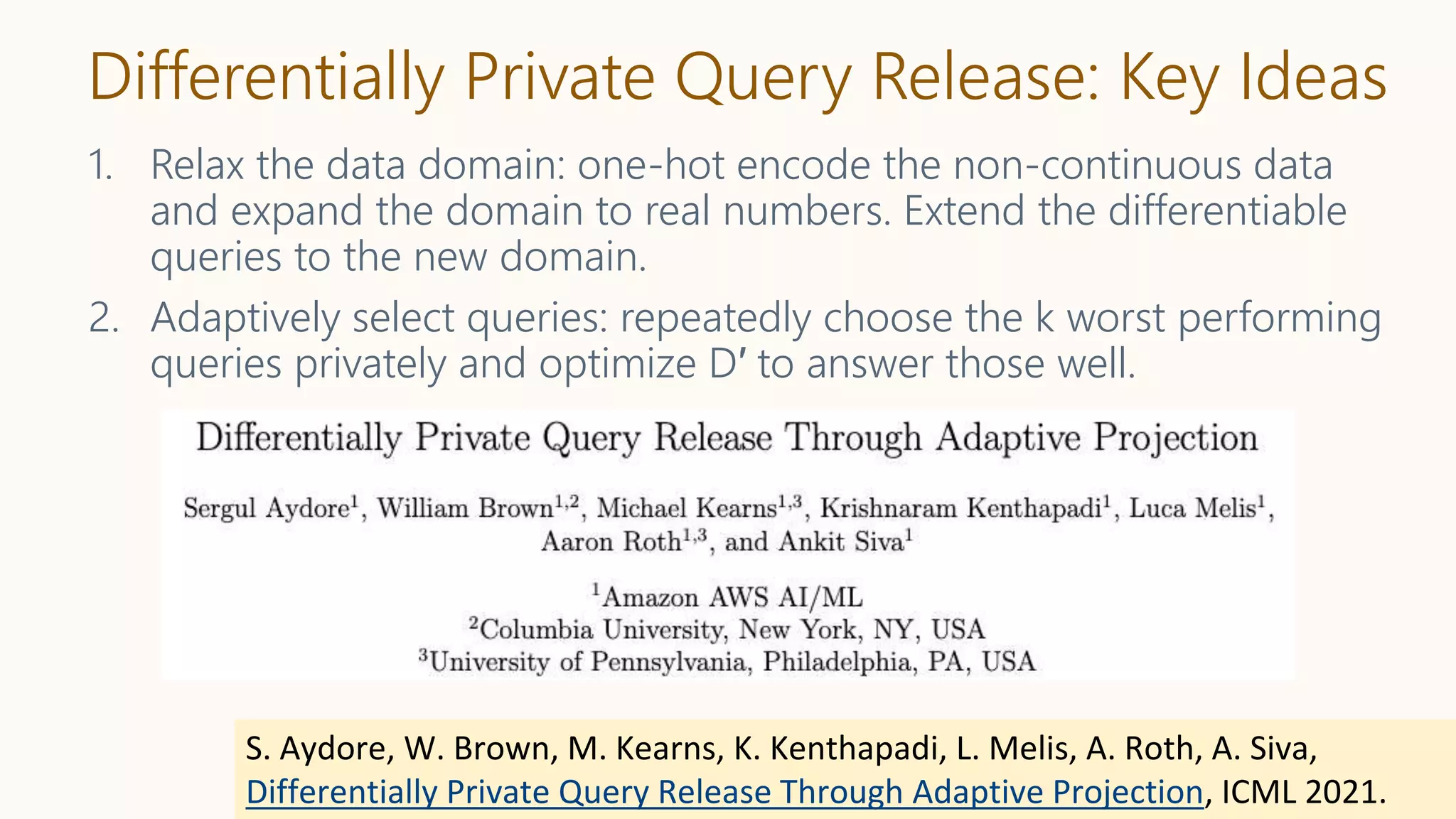Differentially Private Query Release: Key Ideas
1. Relax the data domain: one-hot encode the non-continuous data
and expand the domain to real numbers. Extend the differentiable
queries to the new domain.
2. Adaptively select queries: repeatedly choose the k worst performing
queries privately and optimize D′ to answer those well.
S. Aydore, W. Brown, M. Kearns, K. Kenthapadi, L. Melis, A. Roth, A. Siva,
Differentially Private Query Release Through Adaptive Projection, ICML 2021.
 