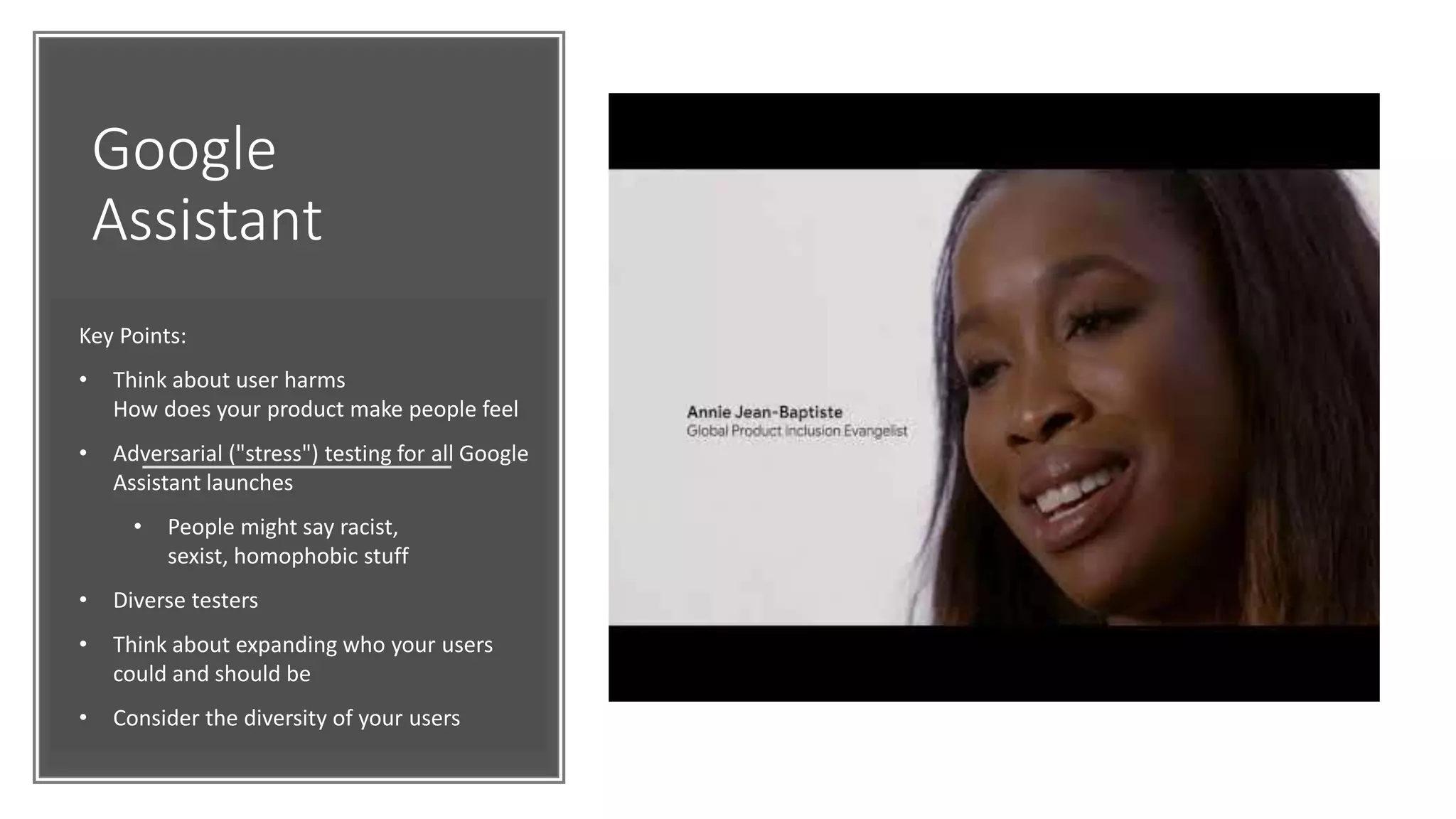 Google
Assistant
Key Points:
• Think about user harms
How does your product make people feel
• Adversarial ("stress") testing for all Google
Assistant launches
• People might say racist,
sexist, homophobic stuff
• Diverse testers
• Think about expanding who your users
could and should be
• Consider the diversity of your users
 