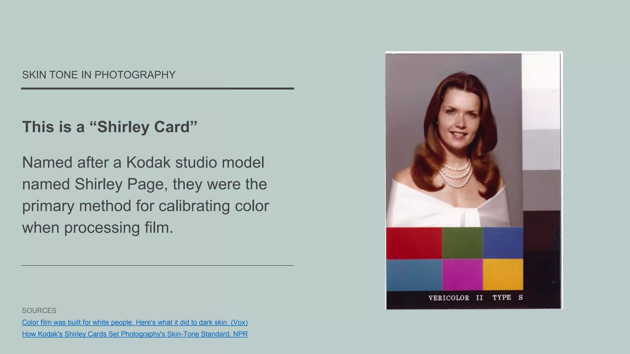 This is a “Shirley Card”
Named after a Kodak studio model
named Shirley Page, they were the
primary method for calibrating color
when processing film.
SKIN TONE IN PHOTOGRAPHY
SOURCES
Color film was built for white people. Here's what it did to dark skin. (Vox)
How Kodak's Shirley Cards Set Photography's Skin-Tone Standard, NPR
 