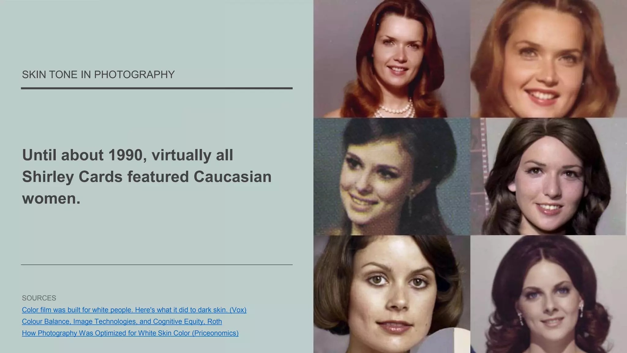 Until about 1990, virtually all
Shirley Cards featured Caucasian
women.
SKIN TONE IN PHOTOGRAPHY
SOURCES
Color film was built for white people. Here's what it did to dark skin. (Vox)
Colour Balance, Image Technologies, and Cognitive Equity, Roth
How Photography Was Optimized for White Skin Color (Priceonomics)
 