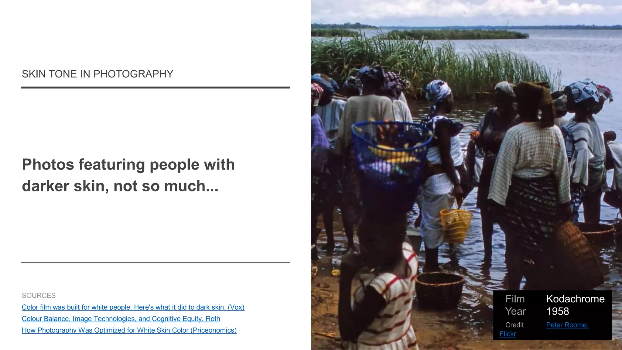 Photos featuring people with
darker skin, not so much...
SKIN TONE IN PHOTOGRAPHY
SOURCES
Color film was built for white people. Here's what it did to dark skin. (Vox)
Colour Balance, Image Technologies, and Cognitive Equity, Roth
How Photography Was Optimized for White Skin Color (Priceonomics)
Film Kodachrome
Year 1958
Credit Peter Roome,
Flickr
 