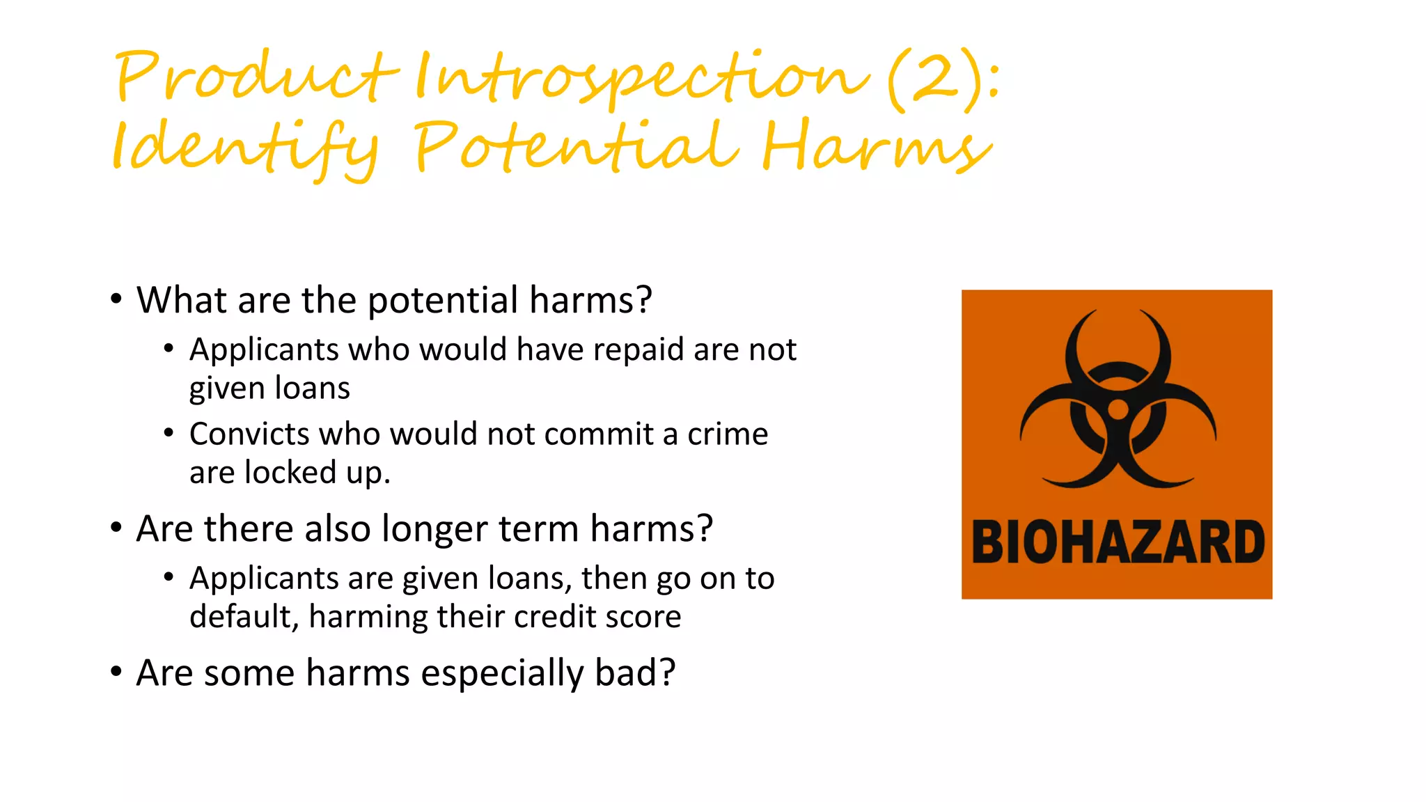 Product Introspection (2):
Identify Potential Harms
• What are the potential harms?
• Applicants who would have repaid are not
given loans
• Convicts who would not commit a crime
are locked up.
• Are there also longer term harms?
• Applicants are given loans, then go on to
default, harming their credit score
• Are some harms especially bad?
 