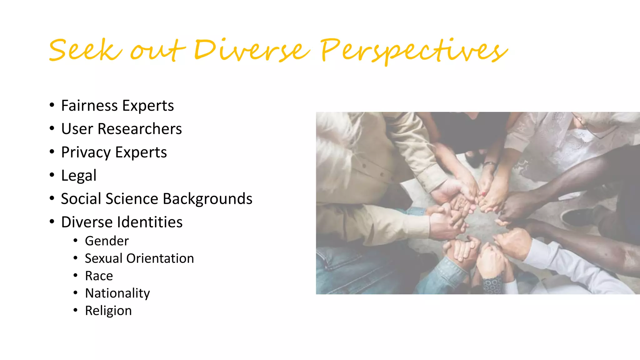 Seek out Diverse Perspectives
• Fairness Experts
• User Researchers
• Privacy Experts
• Legal
• Social Science Backgrounds
• Diverse Identities
• Gender
• Sexual Orientation
• Race
• Nationality
• Religion
 
