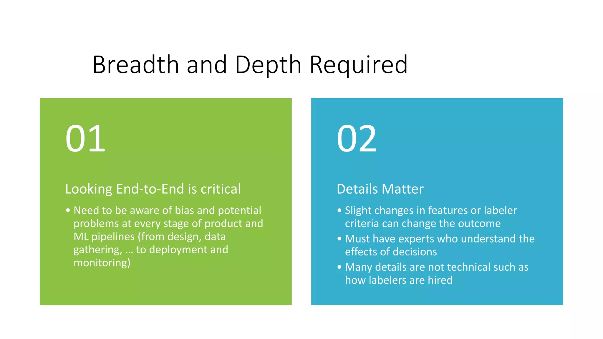 Breadth and Depth Required
Looking End-to-End is critical
• Need to be aware of bias and potential
problems at every stage of product and
ML pipelines (from design, data
gathering, … to deployment and
monitoring)
01
Details Matter
• Slight changes in features or labeler
criteria can change the outcome
• Must have experts who understand the
effects of decisions
• Many details are not technical such as
how labelers are hired
02
 