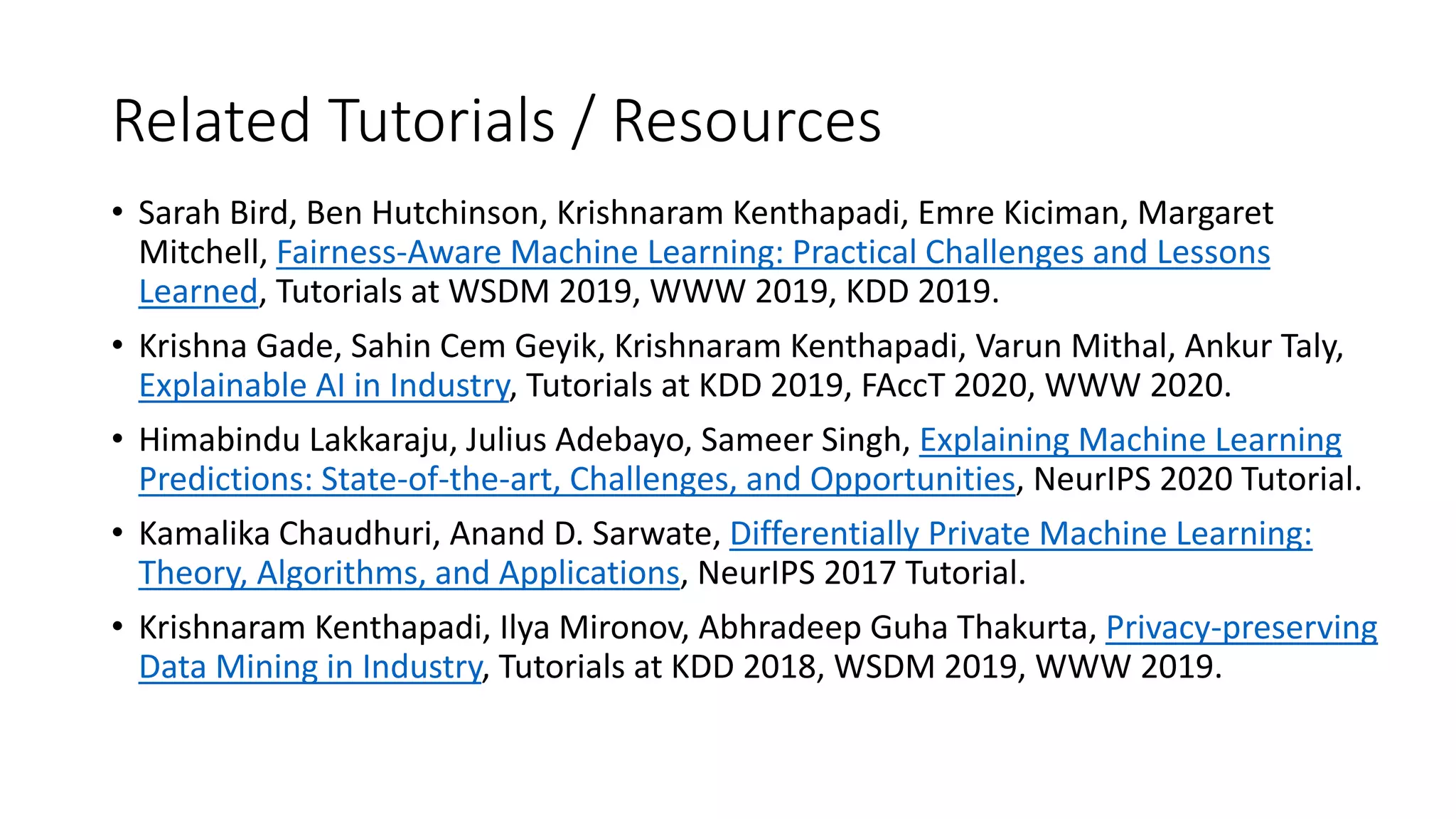 Related Tutorials / Resources
• Sarah Bird, Ben Hutchinson, Krishnaram Kenthapadi, Emre Kiciman, Margaret
Mitchell, Fairness-Aware Machine Learning: Practical Challenges and Lessons
Learned, Tutorials at WSDM 2019, WWW 2019, KDD 2019.
• Krishna Gade, Sahin Cem Geyik, Krishnaram Kenthapadi, Varun Mithal, Ankur Taly,
Explainable AI in Industry, Tutorials at KDD 2019, FAccT 2020, WWW 2020.
• Himabindu Lakkaraju, Julius Adebayo, Sameer Singh, Explaining Machine Learning
Predictions: State-of-the-art, Challenges, and Opportunities, NeurIPS 2020 Tutorial.
• Kamalika Chaudhuri, Anand D. Sarwate, Differentially Private Machine Learning:
Theory, Algorithms, and Applications, NeurIPS 2017 Tutorial.
• Krishnaram Kenthapadi, Ilya Mironov, Abhradeep Guha Thakurta, Privacy-preserving
Data Mining in Industry, Tutorials at KDD 2018, WSDM 2019, WWW 2019.
 