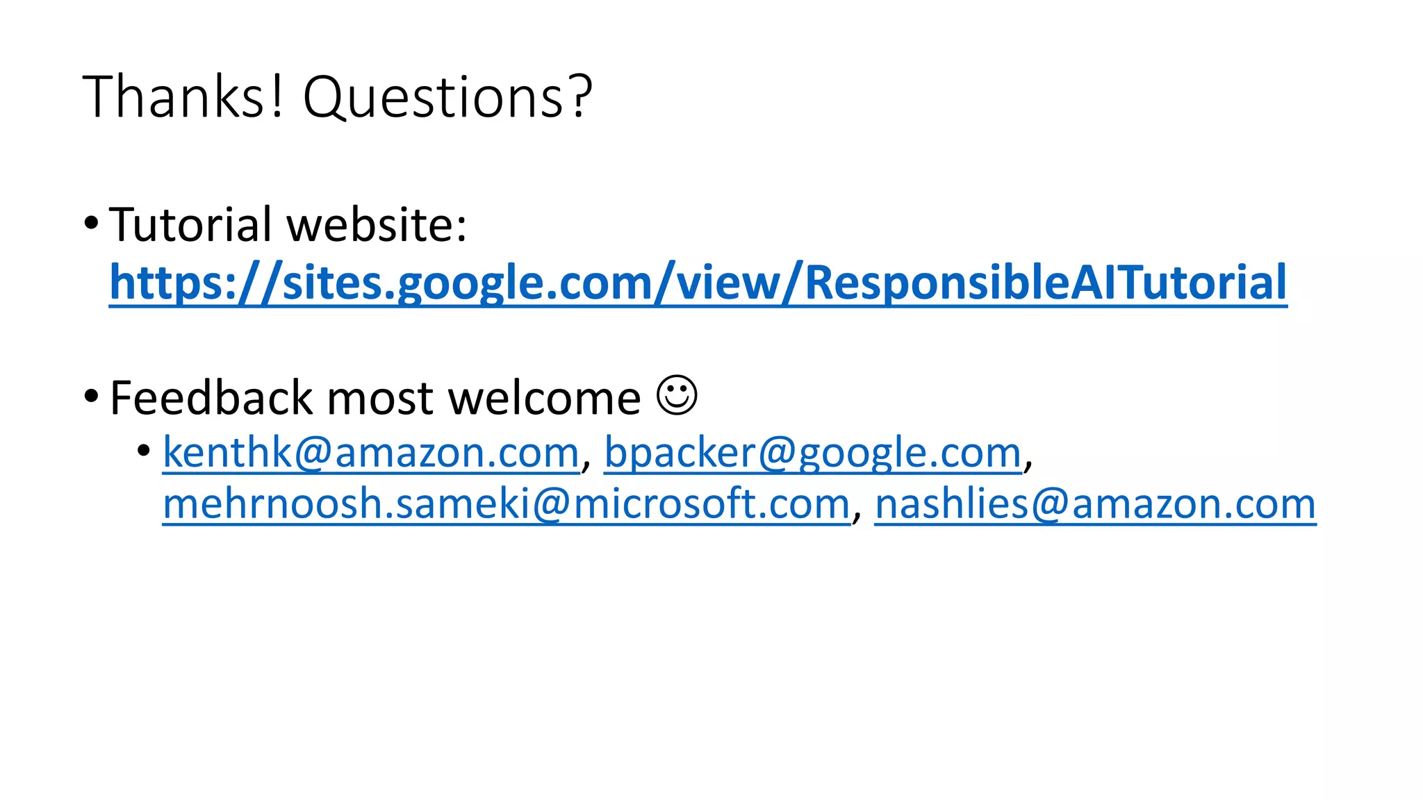 Thanks! Questions?
•Tutorial website:
https://sites.google.com/view/ResponsibleAITutorial
•Feedback most welcome 
• kenthk@amazon.com, bpacker@google.com,
mehrnoosh.sameki@microsoft.com, nashlies@amazon.com
 