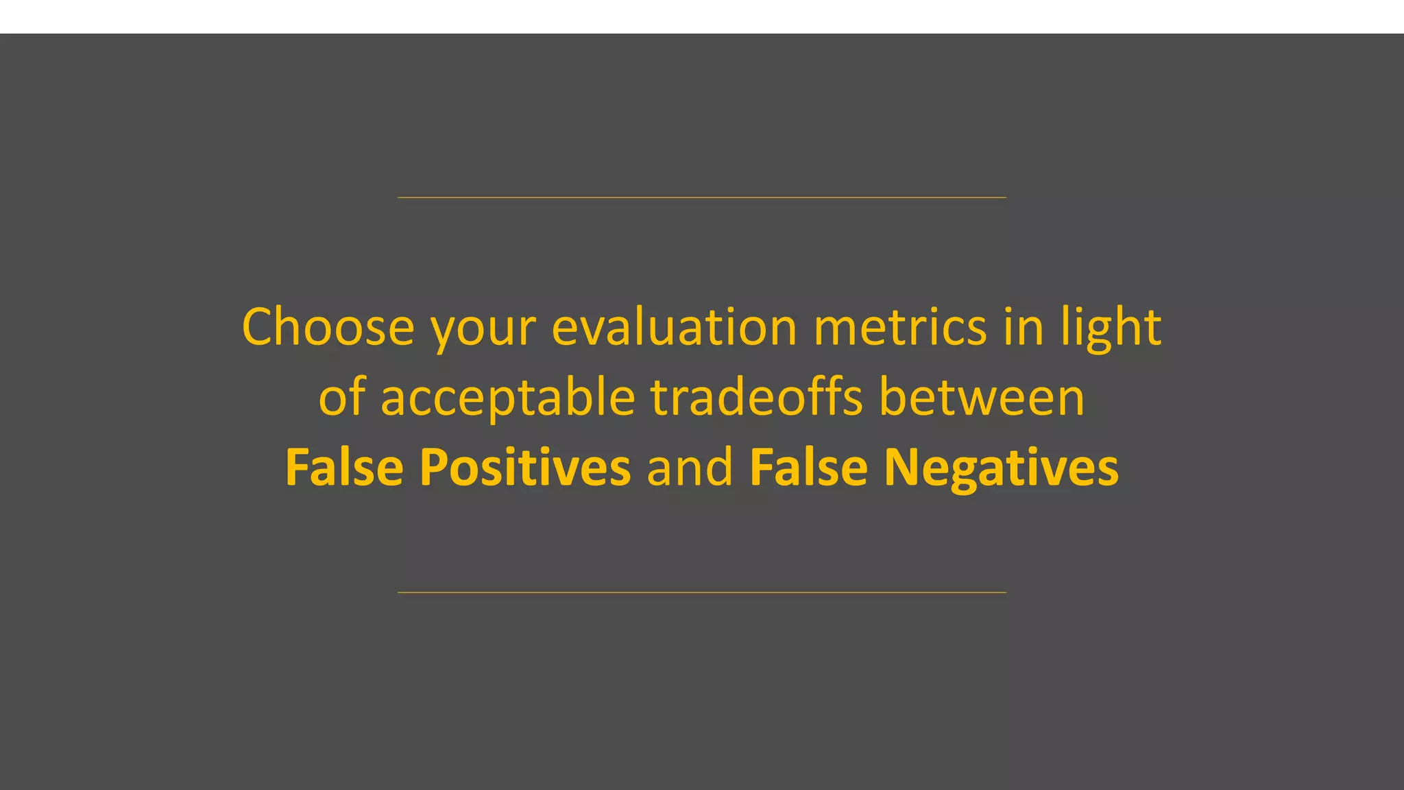 Choose your evaluation metrics in light
of acceptable tradeoffs between
False Positives and False Negatives
 