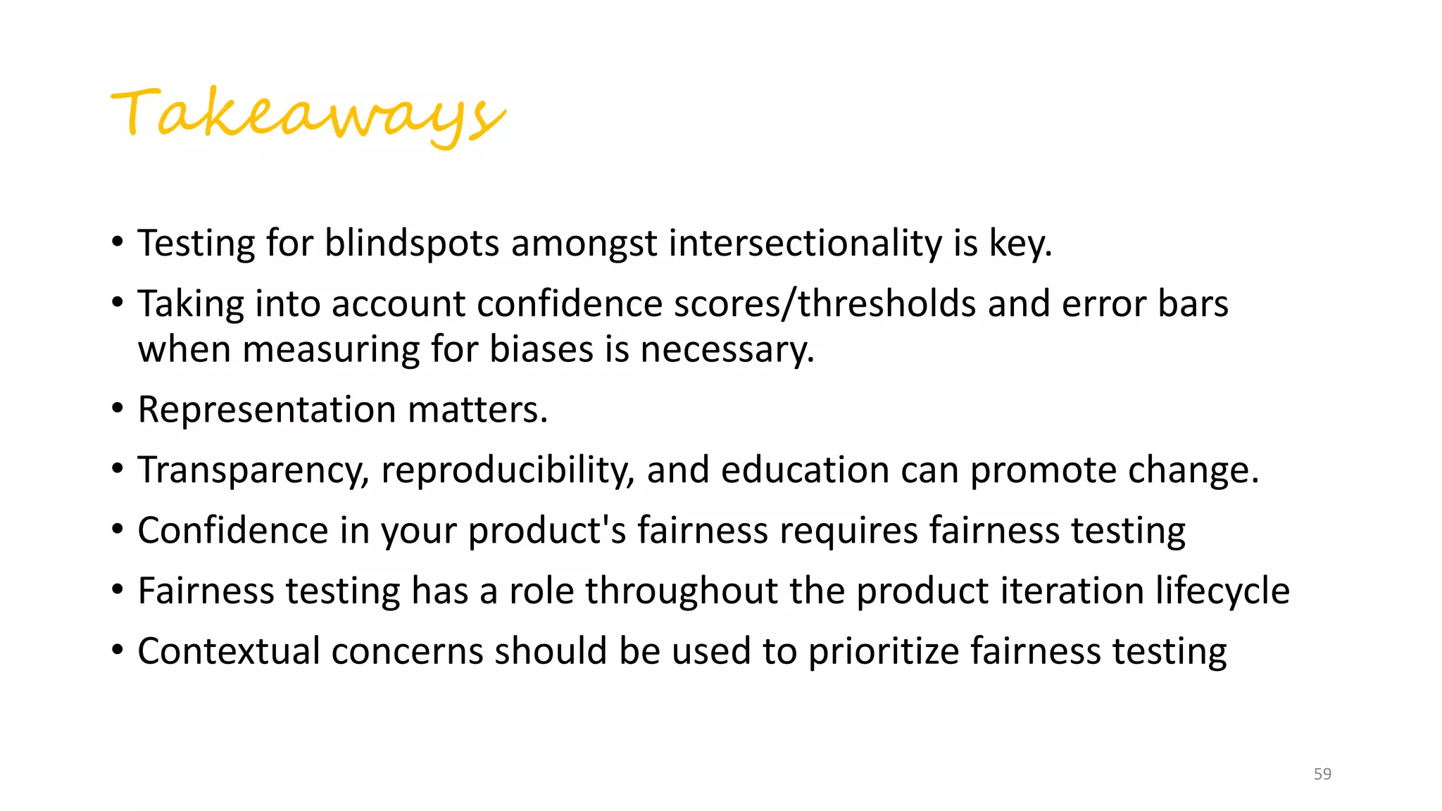 Takeaways
• Testing for blindspots amongst intersectionality is key.
• Taking into account confidence scores/thresholds and error bars
when measuring for biases is necessary.
• Representation matters.
• Transparency, reproducibility, and education can promote change.
• Confidence in your product's fairness requires fairness testing
• Fairness testing has a role throughout the product iteration lifecycle
• Contextual concerns should be used to prioritize fairness testing
59
 