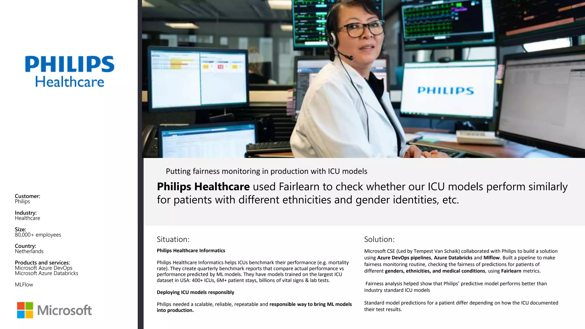 Situation: Solution:
Philips Healthcare used Fairlearn to check whether our ICU models perform similarly
for patients with different ethnicities and gender identities, etc.
Microsoft CSE (Led by Tempest Van Schaik) collaborated with Philips to build a solution
using Azure DevOps pipelines, Azure Databricks and Mlflow. Built a pipeline to make
fairness monitoring routine, checking the fairness of predictions for patients of
different genders, ethnicities, and medical conditions, using Fairlearn metrics.
Fairness analysis helped show that Philips’ predictive model performs better than
industry standard ICU models
Standard model predictions for a patient differ depending on how the ICU documented
their test results.
Customer:
Philips
Industry:
Healthcare
Size:
80,000+ employees
Country:
Netherlands
Products and services:
Microsoft Azure DevOps
Microsoft Azure Databricks
MLFlow
Putting fairness monitoring in production with ICU models
Philips Healthcare Informatics
Philips Healthcare Informatics helps ICUs benchmark their performance (e.g. mortality
rate). They create quarterly benchmark reports that compare actual performance vs
performance predicted by ML models. They have models trained on the largest ICU
dataset in USA: 400+ ICUs, 6M+ patient stays, billions of vital signs & lab tests.
Deploying ICU models responsibly
Philips needed a scalable, reliable, repeatable and responsible way to bring ML models
into production.
 