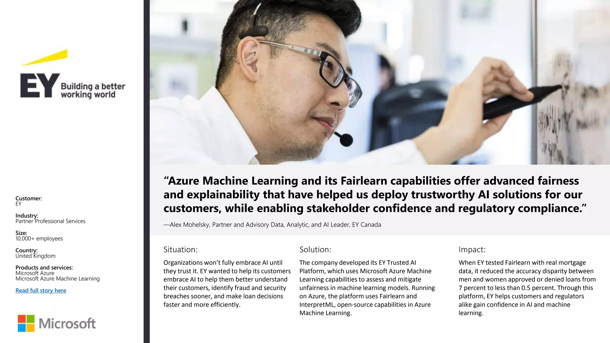 Situation: Solution: Impact:
“Azure Machine Learning and its Fairlearn capabilities offer advanced fairness
and explainability that have helped us deploy trustworthy AI solutions for our
customers, while enabling stakeholder confidence and regulatory compliance.”
—Alex Mohelsky, Partner and Advisory Data, Analytic, and AI Leader, EY Canada
Customer:
EY
Industry:
Partner Professional Services
Size:
10,000+ employees
Country:
United Kingdom
Products and services:
Microsoft Azure
Microsoft Azure Machine Learning
Read full story here
Organizations won’t fully embrace AI until
they trust it. EY wanted to help its customers
embrace AI to help them better understand
their customers, identify fraud and security
breaches sooner, and make loan decisions
faster and more efficiently.
The company developed its EY Trusted AI
Platform, which uses Microsoft Azure Machine
Learning capabilities to assess and mitigate
unfairness in machine learning models. Running
on Azure, the platform uses Fairlearn and
InterpretML, open-source capabilities in Azure
Machine Learning.
When EY tested Fairlearn with real mortgage
data, it reduced the accuracy disparity between
men and women approved or denied loans from
7 percent to less than 0.5 percent. Through this
platform, EY helps customers and regulators
alike gain confidence in AI and machine
learning.
 