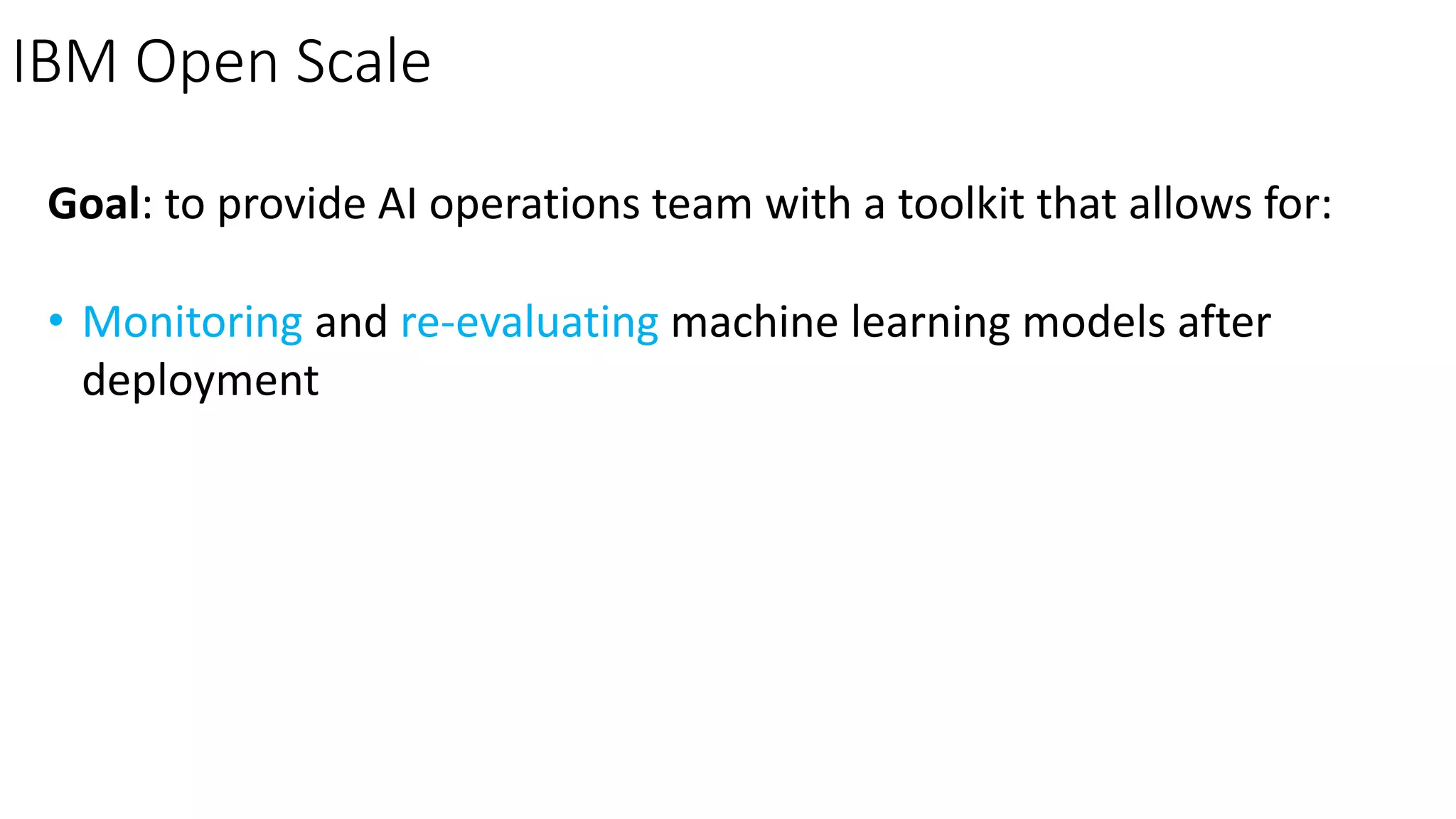 IBM Open Scale
Goal: to provide AI operations team with a toolkit that allows for:
• Monitoring and re-evaluating machine learning models after
deployment
 