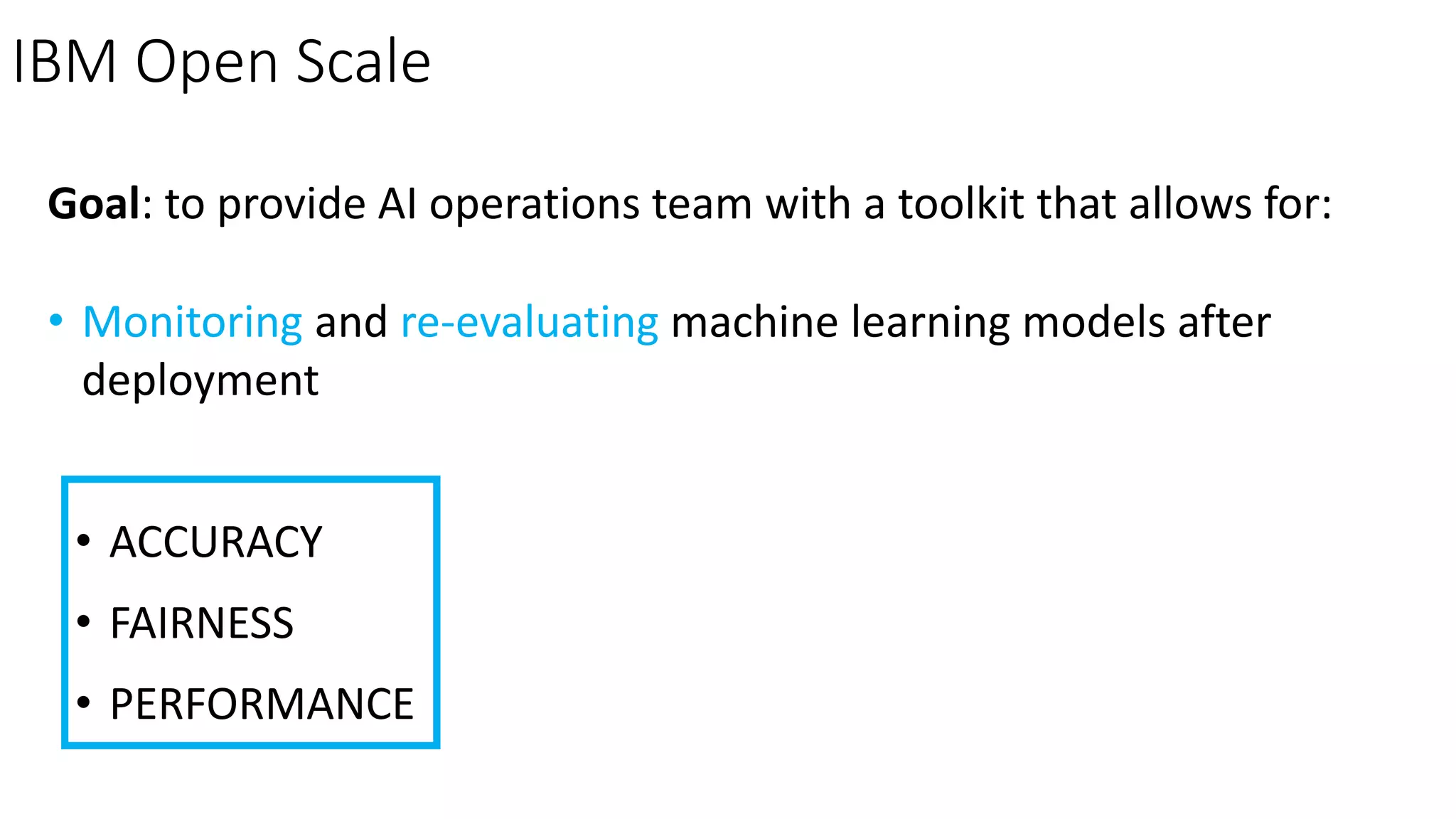 IBM Open Scale
Goal: to provide AI operations team with a toolkit that allows for:
• Monitoring and re-evaluating machine learning models after
deployment
• ACCURACY
• FAIRNESS
• PERFORMANCE
 