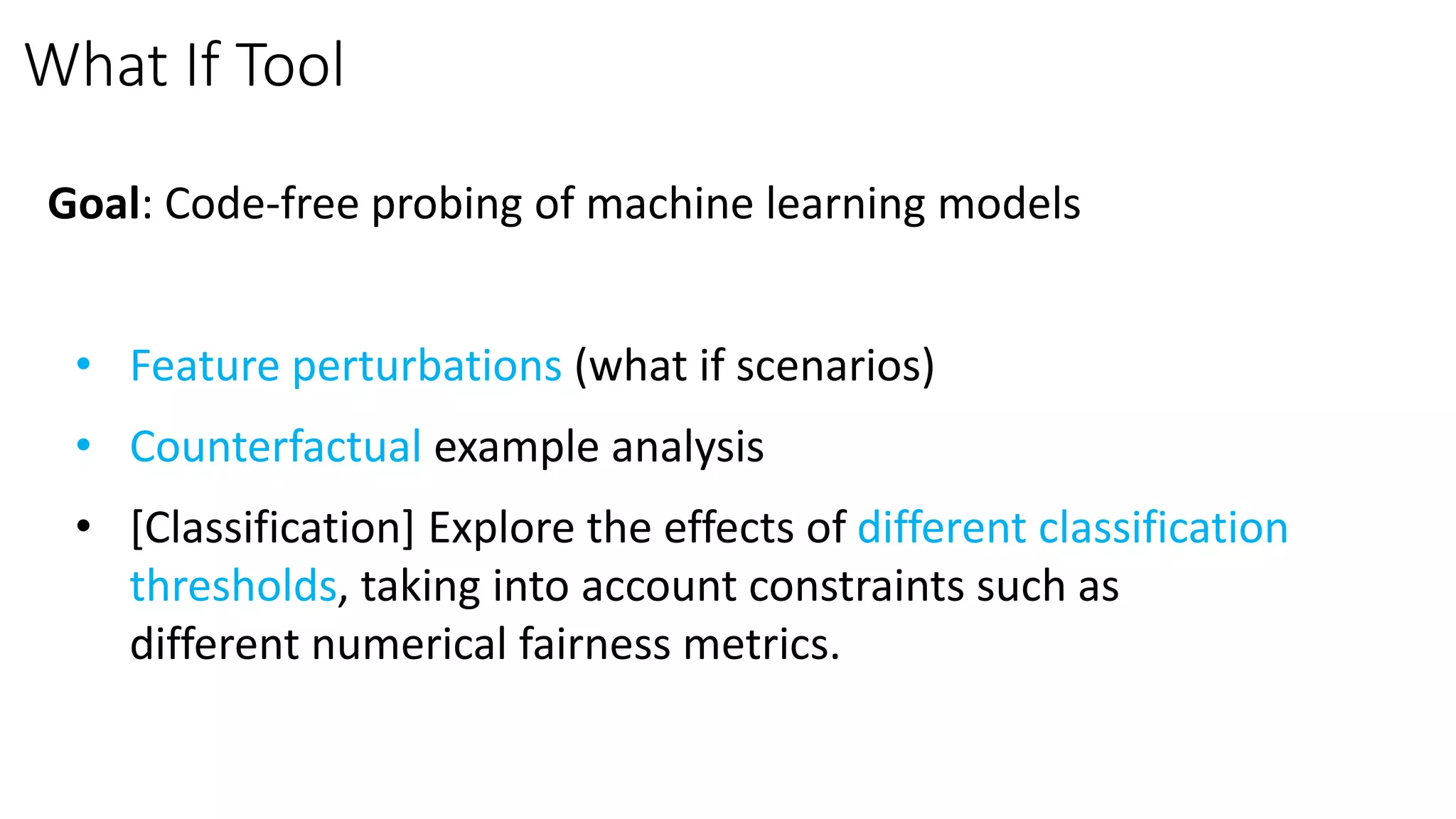 What If Tool
Goal: Code-free probing of machine learning models
• Feature perturbations (what if scenarios)
• Counterfactual example analysis
• [Classification] Explore the effects of different classification
thresholds, taking into account constraints such as
different numerical fairness metrics.
 
