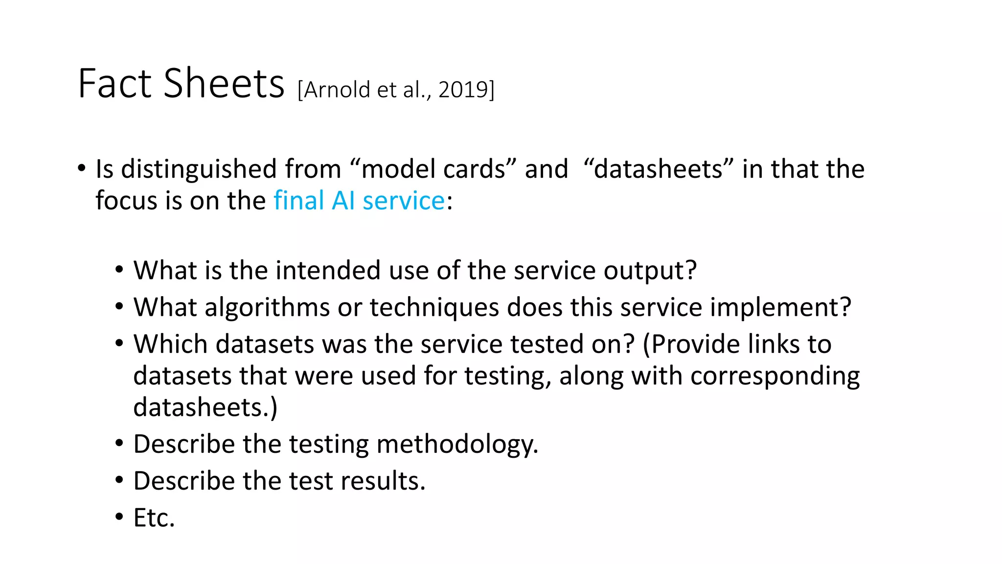 Fact Sheets [Arnold et al., 2019]
• Is distinguished from “model cards” and “datasheets” in that the
focus is on the final AI service:
• What is the intended use of the service output?
• What algorithms or techniques does this service implement?
• Which datasets was the service tested on? (Provide links to
datasets that were used for testing, along with corresponding
datasheets.)
• Describe the testing methodology.
• Describe the test results.
• Etc.
 
