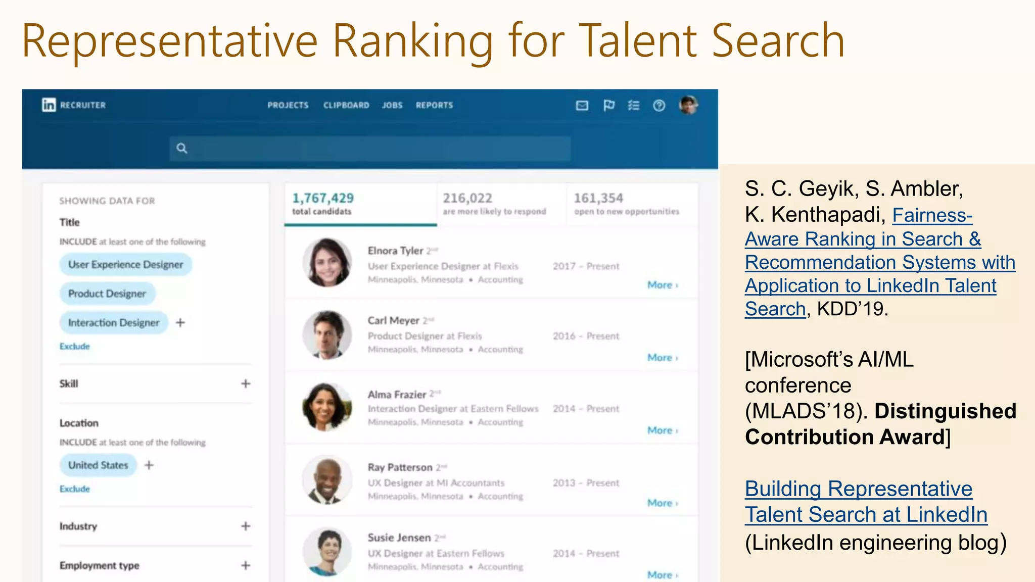 Representative Ranking for Talent Search
S. C. Geyik, S. Ambler,
K. Kenthapadi, Fairness-
Aware Ranking in Search &
Recommendation Systems with
Application to LinkedIn Talent
Search, KDD’19.
[Microsoft’s AI/ML
conference
(MLADS’18). Distinguished
Contribution Award]
Building Representative
Talent Search at LinkedIn
(LinkedIn engineering blog)
 