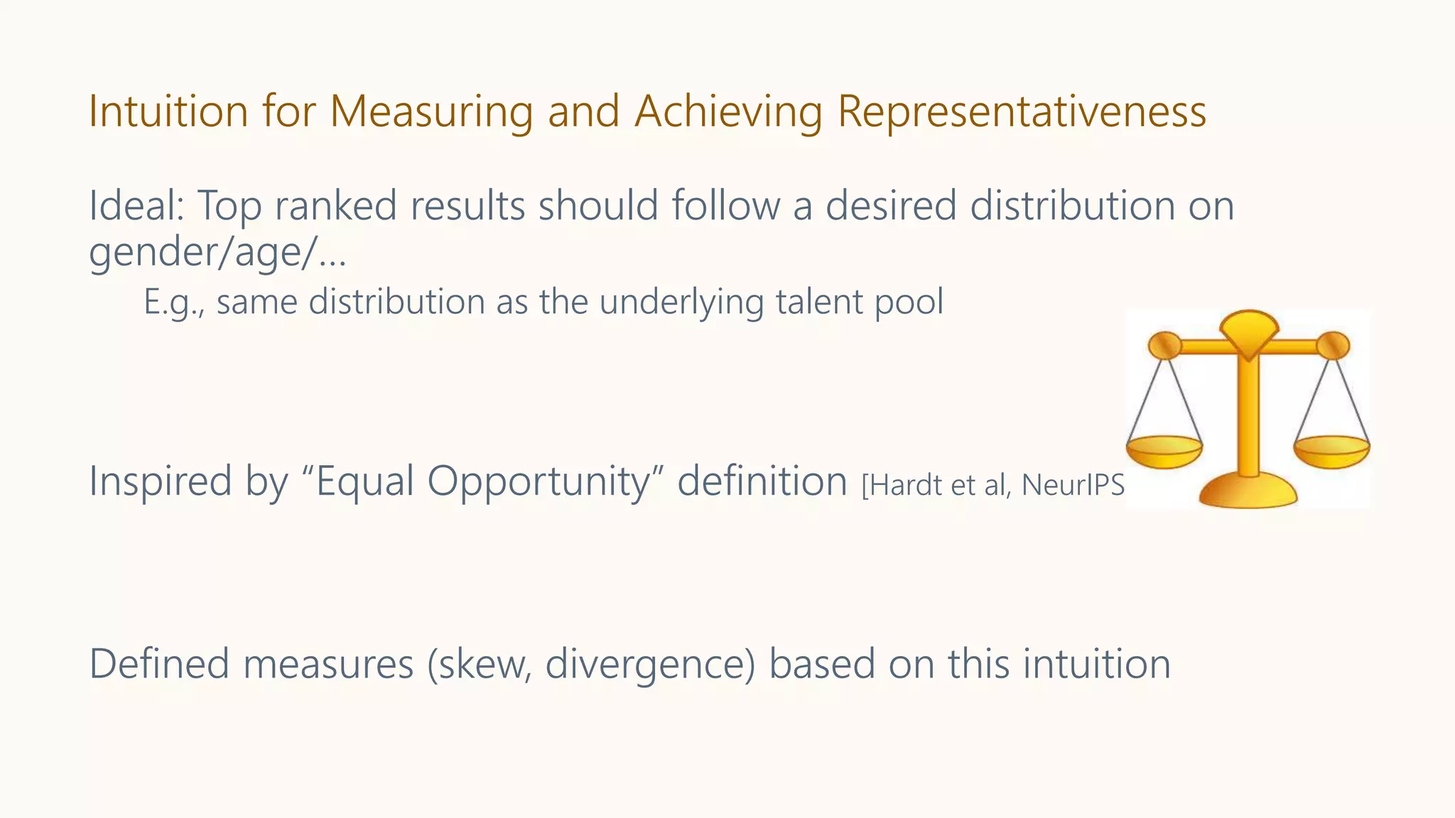 Intuition for Measuring and Achieving Representativeness
Ideal: Top ranked results should follow a desired distribution on
gender/age/…
E.g., same distribution as the underlying talent pool
Inspired by “Equal Opportunity” definition [Hardt et al, NeurIPS’16]
Defined measures (skew, divergence) based on this intuition
 