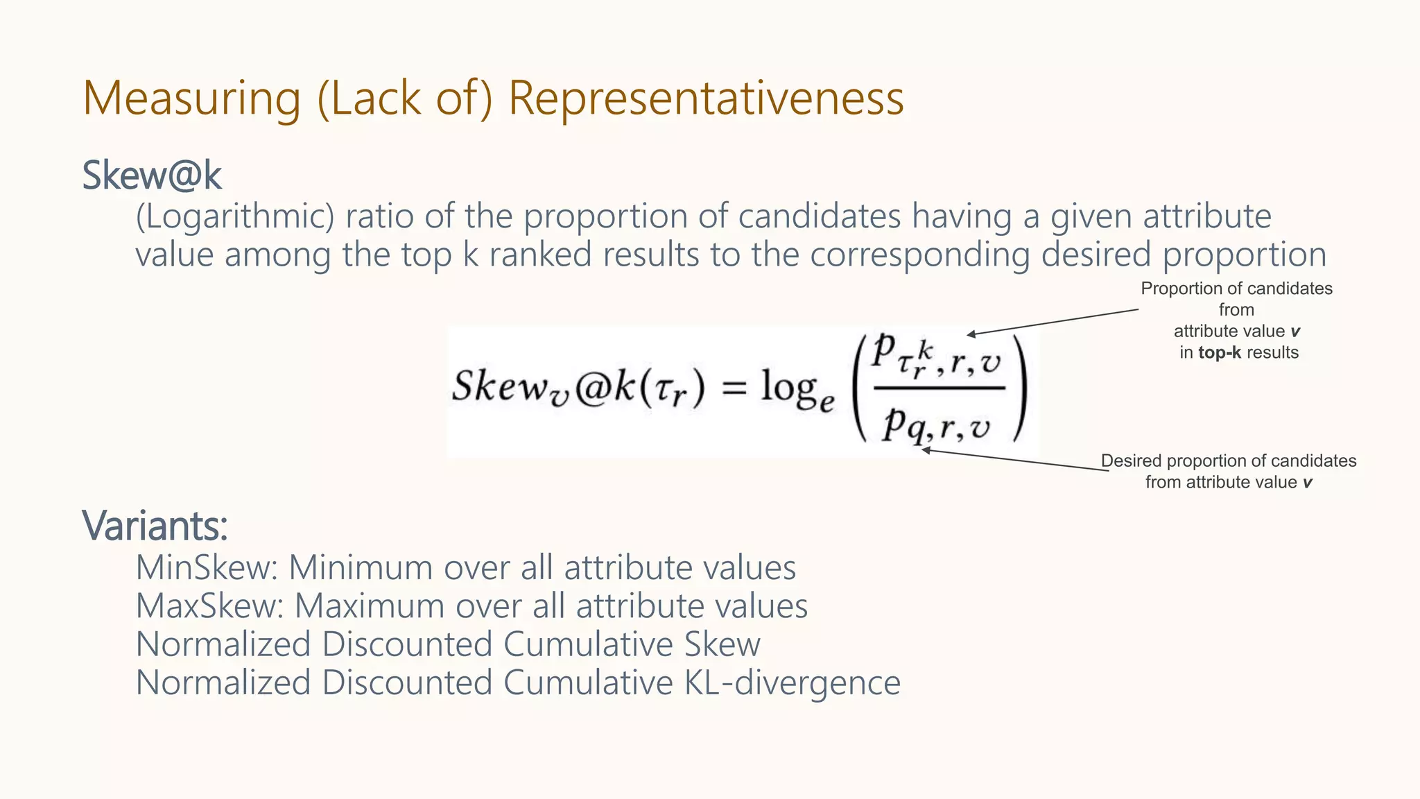 Measuring (Lack of) Representativeness
Skew@k
(Logarithmic) ratio of the proportion of candidates having a given attribute
value among the top k ranked results to the corresponding desired proportion
Variants:
MinSkew: Minimum over all attribute values
MaxSkew: Maximum over all attribute values
Normalized Discounted Cumulative Skew
Normalized Discounted Cumulative KL-divergence
 