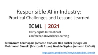 Responsible AI in Industry:
Practical Challenges and Lessons Learned
TutoriaI
2021
Krishnaram Kenthapadi (Amazon AWS AI), Ben Packer (Google AI),
Mehrnoosh Sameki (Microsoft Azure), Nashlie Sephus (Amazon AWS AI)
https://sites.google.com/view/ResponsibleAITutorial
 