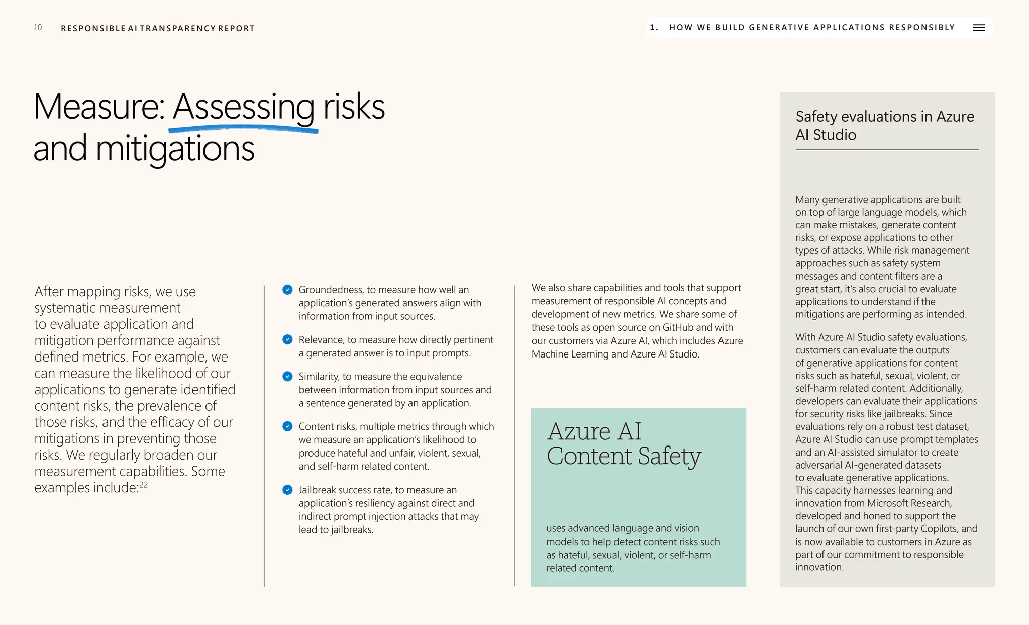 10 R E S P O N S I B L E A I T R A N S PA R E N C Y R E P O RT 1. H O W W E B U I L D G E N E R AT I V E A P P L I C AT I O N S R E S P O N S I B LY
Measure: Assessing risks
and mitigations
After mapping risks, we use
systematic measurement
to evaluate application and
mitigation performance against
defined metrics. For example, we
can measure the likelihood of our
applications to generate identified
content risks, the prevalence of
those risks, and the efficacy of our
mitigations in preventing those
risks. We regularly broaden our
measurement capabilities. Some
examples include:22
Groundedness, to measure how well an
application’s generated answers align with
information from input sources.
Relevance, to measure how directly pertinent
a generated answer is to input prompts.
Similarity, to measure the equivalence
between information from input sources and
a sentence generated by an application.
Content risks, multiple metrics through which
we measure an application’s likelihood to
produce hateful and unfair, violent, sexual,
and self-harm related content.
Jailbreak success rate, to measure an
application’s resiliency against direct and
indirect prompt injection attacks that may
lead to jailbreaks.
We also share capabilities and tools that support
measurement of responsible AI concepts and
development of new metrics. We share some of
these tools as open source on GitHub and with
our customers via Azure AI, which includes Azure
Machine Learning and Azure AI Studio.
Azure AI
Content Safety
uses advanced language and vision
models to help detect content risks such
as hateful, sexual, violent, or self-harm
related content.
Safety evaluations in Azure
AI Studio
Many generative applications are built
on top of large language models, which
can make mistakes, generate content
risks, or expose applications to other
types of attacks. While risk management
approaches such as safety system
messages and content filters are a
great start, it’s also crucial to evaluate
applications to understand if the
mitigations are performing as intended.
With Azure AI Studio safety evaluations,
customers can evaluate the outputs
of generative applications for content
risks such as hateful, sexual, violent, or
self-harm related content. Additionally,
developers can evaluate their applications
for security risks like jailbreaks. Since
evaluations rely on a robust test dataset,
Azure AI Studio can use prompt templates
and an AI-assisted simulator to create
adversarial AI-generated datasets
to evaluate generative applications.
This capacity harnesses learning and
innovation from Microsoft Research,
developed and honed to support the
launch of our own first-party Copilots, and
is now available to customers in Azure as
part of our commitment to responsible
innovation.
 