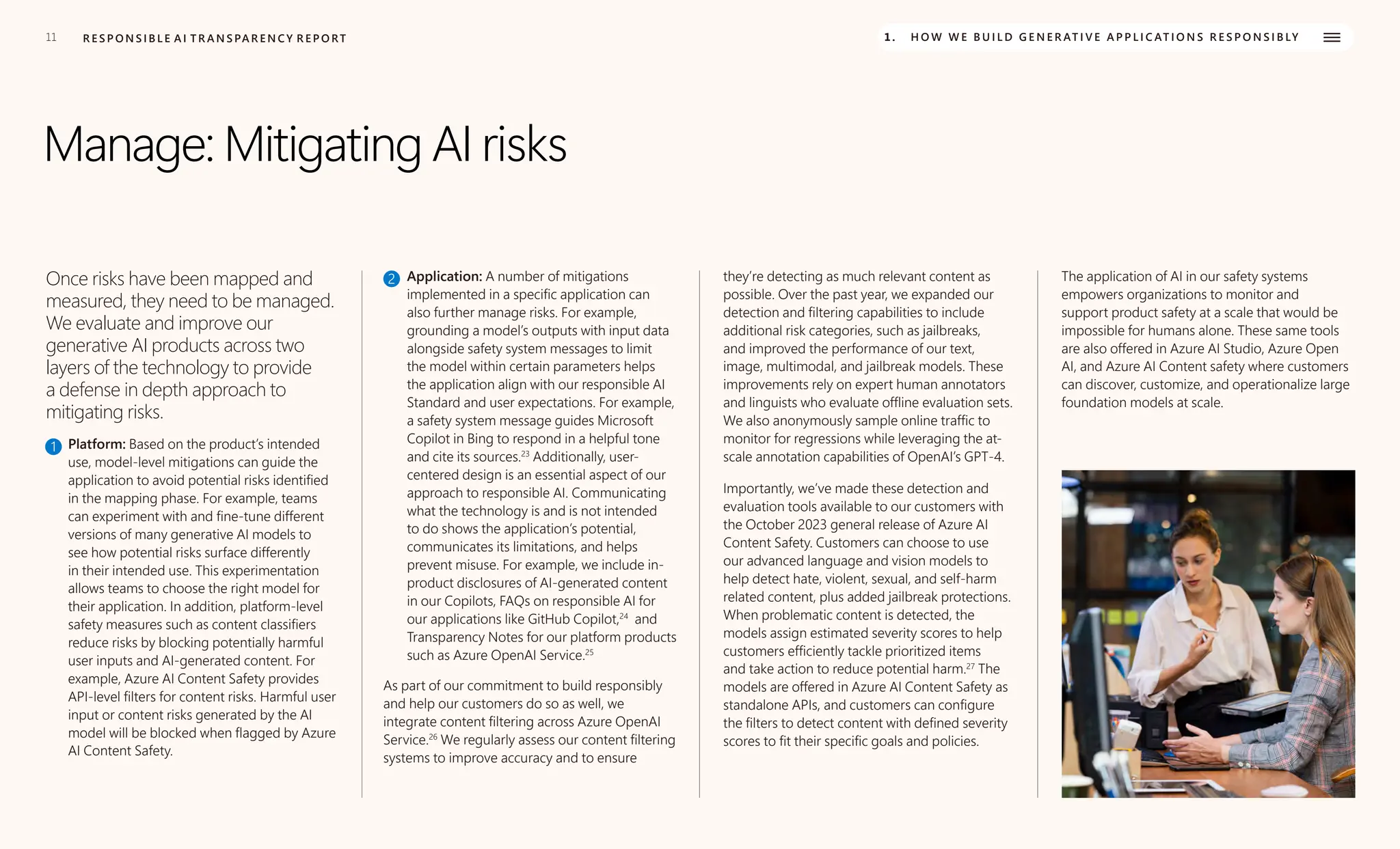 11 R E S P O N S I B L E A I T R A N S PA R E N C Y R E P O RT 1. H O W W E B U I L D G E N E R AT I V E A P P L I C AT I O N S R E S P O N S I B LY
Manage: Mitigating AI risks
Once risks have been mapped and
measured, they need to be managed.
We evaluate and improve our
generative AI products across two
layers of the technology to provide
a defense in depth approach to
mitigating risks.
1 Platform: Based on the product’s intended
use, model-level mitigations can guide the
application to avoid potential risks identified
in the mapping phase. For example, teams
can experiment with and fine-tune different
versions of many generative AI models to
see how potential risks surface differently
in their intended use. This experimentation
allows teams to choose the right model for
their application. In addition, platform-level
safety measures such as content classifiers
reduce risks by blocking potentially harmful
user inputs and AI-generated content. For
example, Azure AI Content Safety provides
API-level filters for content risks. Harmful user
input or content risks generated by the AI
model will be blocked when flagged by Azure
AI Content Safety.
2 Application: A number of mitigations
implemented in a specific application can
also further manage risks. For example,
grounding a model’s outputs with input data
alongside safety system messages to limit
the model within certain parameters helps
the application align with our responsible AI
Standard and user expectations. For example,
a safety system message guides Microsoft
Copilot in Bing to respond in a helpful tone
and cite its sources.23
Additionally, user-
centered design is an essential aspect of our
approach to responsible AI. Communicating
what the technology is and is not intended
to do shows the application’s potential,
communicates its limitations, and helps
prevent misuse. For example, we include in-
product disclosures of AI-generated content
in our Copilots, FAQs on responsible AI for
our applications like GitHub Copilot,24
and
Transparency Notes for our platform products
such as Azure OpenAI Service.25
As part of our commitment to build responsibly
and help our customers do so as well, we
integrate content filtering across Azure OpenAI
Service.26
We regularly assess our content filtering
systems to improve accuracy and to ensure
they’re detecting as much relevant content as
possible. Over the past year, we expanded our
detection and filtering capabilities to include
additional risk categories, such as jailbreaks,
and improved the performance of our text,
image, multimodal, and jailbreak models. These
improvements rely on expert human annotators
and linguists who evaluate offline evaluation sets.
We also anonymously sample online traffic to
monitor for regressions while leveraging the at-
scale annotation capabilities of OpenAI’s GPT-4.
Importantly, we’ve made these detection and
evaluation tools available to our customers with
the October 2023 general release of Azure AI
Content Safety. Customers can choose to use
our advanced language and vision models to
help detect hate, violent, sexual, and self-harm
related content, plus added jailbreak protections.
When problematic content is detected, the
models assign estimated severity scores to help
customers efficiently tackle prioritized items
and take action to reduce potential harm.27
The
models are offered in Azure AI Content Safety as
standalone APIs, and customers can configure
the filters to detect content with defined severity
scores to fit their specific goals and policies.
The application of AI in our safety systems
empowers organizations to monitor and
support product safety at a scale that would be
impossible for humans alone. These same tools
are also offered in Azure AI Studio, Azure Open
AI, and Azure AI Content safety where customers
can discover, customize, and operationalize large
foundation models at scale.
 