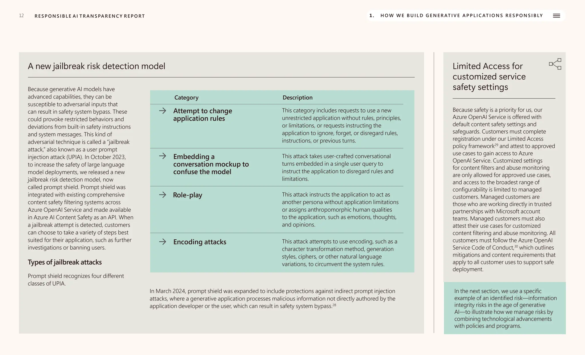 12 R E S P O N S I B L E A I T R A N S PA R E N C Y R E P O RT 1. H O W W E B U I L D G E N E R AT I V E A P P L I C AT I O N S R E S P O N S I B LY
A new jailbreak risk detection model
Because generative AI models have
advanced capabilities, they can be
susceptible to adversarial inputs that
can result in safety system bypass. These
could provoke restricted behaviors and
deviations from built-in safety instructions
and system messages. This kind of
adversarial technique is called a “jailbreak
attack,” also known as a user prompt
injection attack (UPIA). In October 2023,
to increase the safety of large language
model deployments, we released a new
jailbreak risk detection model, now
called prompt shield. Prompt shield was
integrated with existing comprehensive
content safety filtering systems across
Azure OpenAI Service and made available
in Azure AI Content Safety as an API. When
a jailbreak attempt is detected, customers
can choose to take a variety of steps best
suited for their application, such as further
investigations or banning users.
Types of jailbreak attacks
Prompt shield recognizes four different
classes of UPIA.
Category Description
Attempt to change
application rules
This category includes requests to use a new
unrestricted application without rules, principles,
or limitations, or requests instructing the
application to ignore, forget, or disregard rules,
instructions, or previous turns.
Embedding a
conversation mockup to
confuse the model
This attack takes user-crafted conversational
turns embedded in a single user query to
instruct the application to disregard rules and
limitations.
Role-play This attack instructs the application to act as
another persona without application limitations
or assigns anthropomorphic human qualities
to the application, such as emotions, thoughts,
and opinions.
Encoding attacks This attack attempts to use encoding, such as a
character transformation method, generation
styles, ciphers, or other natural language
variations, to circumvent the system rules.
In March 2024, prompt shield was expanded to include protections against indirect prompt injection
attacks, where a generative application processes malicious information not directly authored by the
application developer or the user, which can result in safety system bypass.28
Limited Access for
customized service
safety settings
Because safety is a priority for us, our
Azure OpenAI Service is offered with
default content safety settings and
safeguards. Customers must complete
registration under our Limited Access
policy framework29
and attest to approved
use cases to gain access to Azure
OpenAI Service. Customized settings
for content filters and abuse monitoring
are only allowed for approved use cases,
and access to the broadest range of
configurability is limited to managed
customers. Managed customers are
those who are working directly in trusted
partnerships with Microsoft account
teams. Managed customers must also
attest their use cases for customized
content filtering and abuse monitoring. All
customers must follow the Azure OpenAI
Service Code of Conduct,30
which outlines
mitigations and content requirements that
apply to all customer uses to support safe
deployment.
In the next section, we use a specific
example of an identified risk—information
integrity risks in the age of generative
AI—to illustrate how we manage risks by
combining technological advancements
with policies and programs.
 