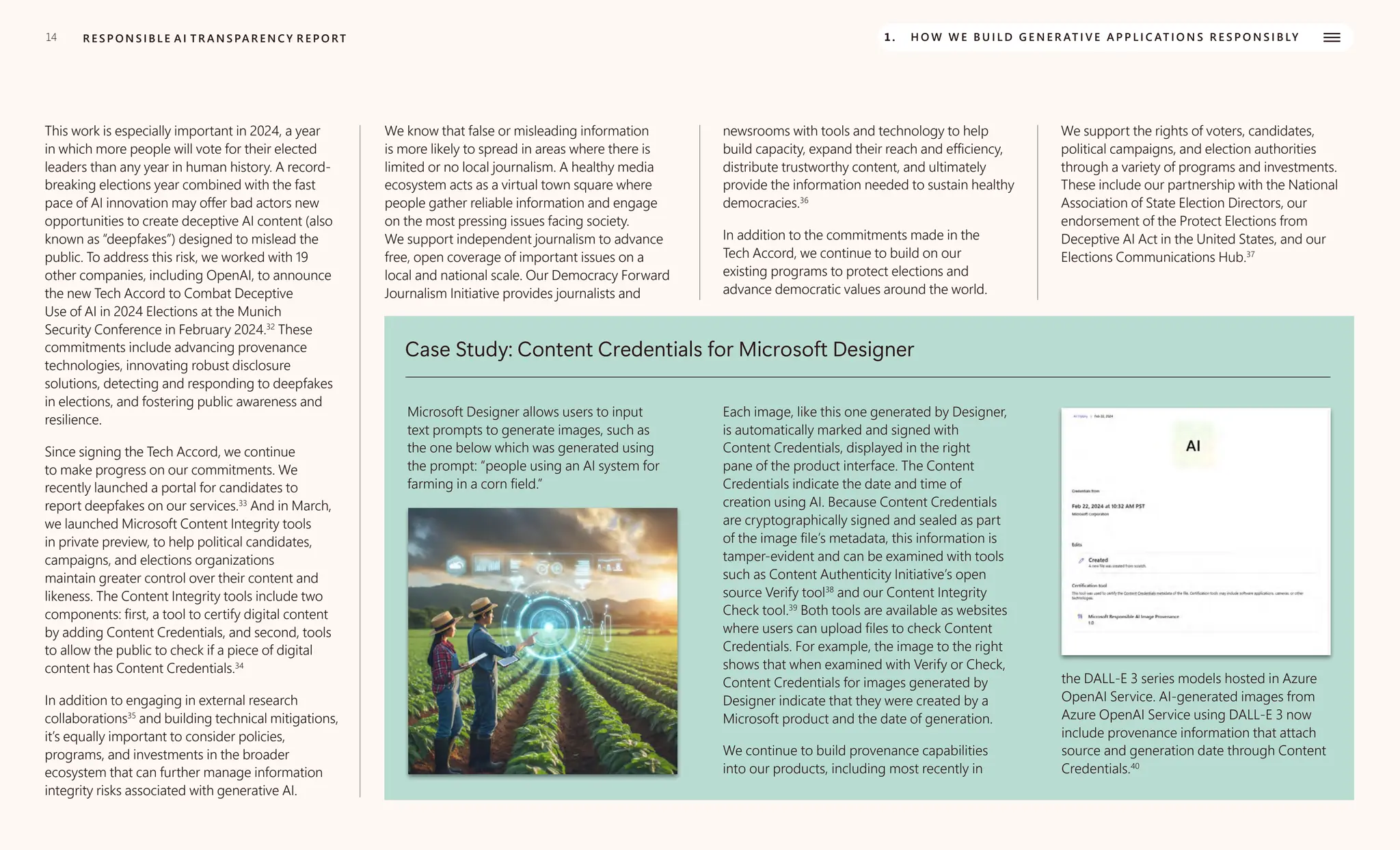 14 R E S P O N S I B L E A I T R A N S PA R E N C Y R E P O RT 1. H O W W E B U I L D G E N E R AT I V E A P P L I C AT I O N S R E S P O N S I B LY
This work is especially important in 2024, a year
in which more people will vote for their elected
leaders than any year in human history. A record-
breaking elections year combined with the fast
pace of AI innovation may offer bad actors new
opportunities to create deceptive AI content (also
known as “deepfakes”) designed to mislead the
public. To address this risk, we worked with 19
other companies, including OpenAI, to announce
the new Tech Accord to Combat Deceptive
Use of AI in 2024 Elections at the Munich
Security Conference in February 2024.32
These
commitments include advancing provenance
technologies, innovating robust disclosure
solutions, detecting and responding to deepfakes
in elections, and fostering public awareness and
resilience.
Since signing the Tech Accord, we continue
to make progress on our commitments. We
recently launched a portal for candidates to
report deepfakes on our services.33
And in March,
we launched Microsoft Content Integrity tools
in private preview, to help political candidates,
campaigns, and elections organizations
maintain greater control over their content and
likeness. The Content Integrity tools include two
components: first, a tool to certify digital content
by adding Content Credentials, and second, tools
to allow the public to check if a piece of digital
content has Content Credentials.34
In addition to engaging in external research
collaborations35
and building technical mitigations,
it’s equally important to consider policies,
programs, and investments in the broader
ecosystem that can further manage information
integrity risks associated with generative AI.
We know that false or misleading information
is more likely to spread in areas where there is
limited or no local journalism. A healthy media
ecosystem acts as a virtual town square where
people gather reliable information and engage
on the most pressing issues facing society.
We support independent journalism to advance
free, open coverage of important issues on a
local and national scale. Our Democracy Forward
Journalism Initiative provides journalists and
newsrooms with tools and technology to help
build capacity, expand their reach and efficiency,
distribute trustworthy content, and ultimately
provide the information needed to sustain healthy
democracies.36
In addition to the commitments made in the
Tech Accord, we continue to build on our
existing programs to protect elections and
advance democratic values around the world.
We support the rights of voters, candidates,
political campaigns, and election authorities
through a variety of programs and investments.
These include our partnership with the National
Association of State Election Directors, our
endorsement of the Protect Elections from
Deceptive AI Act in the United States, and our
Elections Communications Hub.37
Case Study: Content Credentials for Microsoft Designer
Microsoft Designer allows users to input
text prompts to generate images, such as
the one below which was generated using
the prompt: “people using an AI system for
farming in a corn field.”
Each image, like this one generated by Designer,
is automatically marked and signed with
Content Credentials, displayed in the right
pane of the product interface. The Content
Credentials indicate the date and time of
creation using AI. Because Content Credentials
are cryptographically signed and sealed as part
of the image file’s metadata, this information is
tamper-evident and can be examined with tools
such as Content Authenticity Initiative’s open
source Verify tool38
and our Content Integrity
Check tool.39
Both tools are available as websites
where users can upload files to check Content
Credentials. For example, the image to the right
shows that when examined with Verify or Check,
Content Credentials for images generated by
Designer indicate that they were created by a
Microsoft product and the date of generation.
We continue to build provenance capabilities
into our products, including most recently in
the DALL-E 3 series models hosted in Azure
OpenAI Service. AI-generated images from
Azure OpenAI Service using DALL-E 3 now
include provenance information that attach
source and generation date through Content
Credentials.40
 