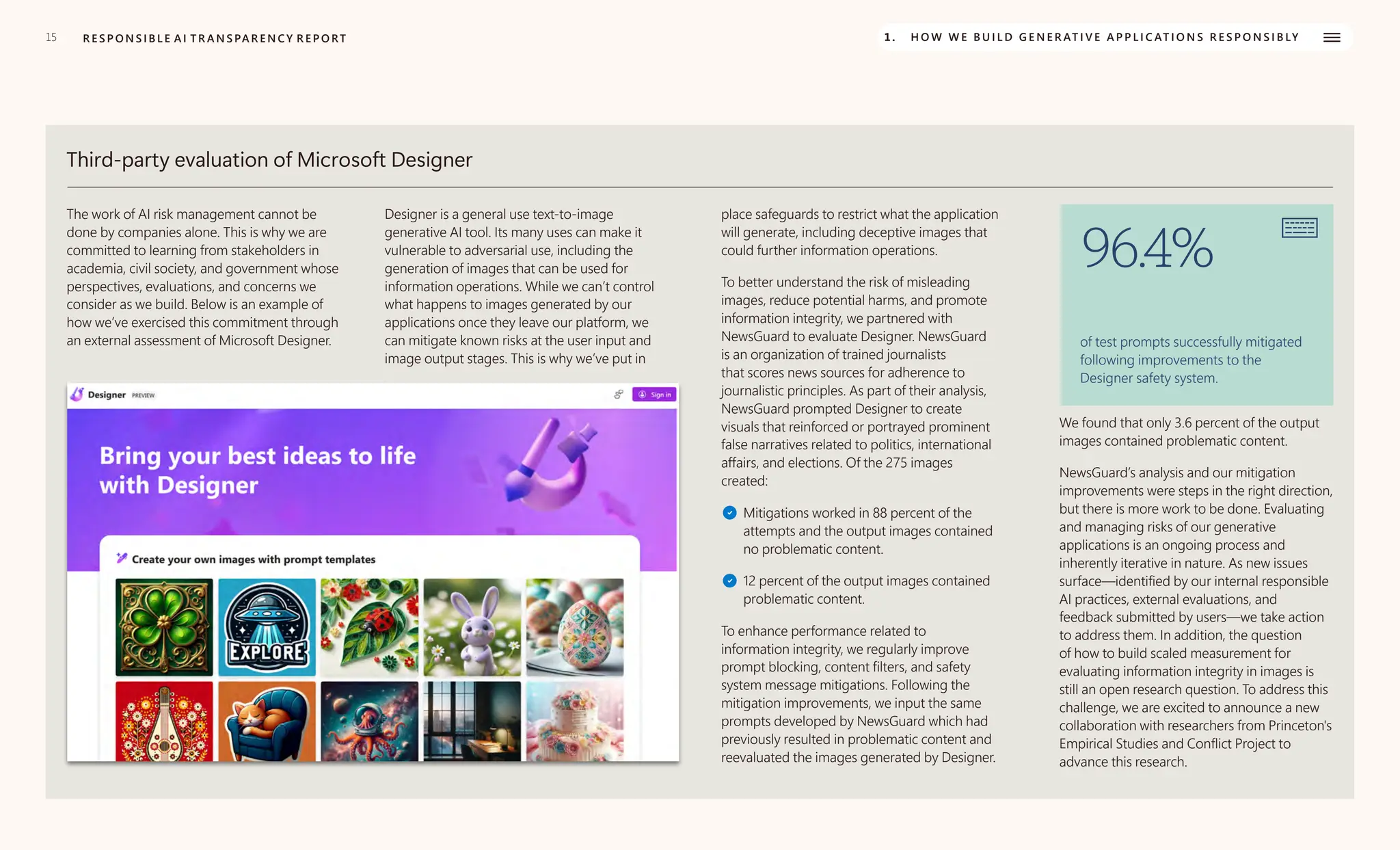 15 R E S P O N S I B L E A I T R A N S PA R E N C Y R E P O RT 1. H O W W E B U I L D G E N E R AT I V E A P P L I C AT I O N S R E S P O N S I B LY
Third-party evaluation of Microsoft Designer
The work of AI risk management cannot be
done by companies alone. This is why we are
committed to learning from stakeholders in
academia, civil society, and government whose
perspectives, evaluations, and concerns we
consider as we build. Below is an example of
how we’ve exercised this commitment through
an external assessment of Microsoft Designer.
Designer is a general use text-to-image
generative AI tool. Its many uses can make it
vulnerable to adversarial use, including the
generation of images that can be used for
information operations. While we can’t control
what happens to images generated by our
applications once they leave our platform, we
can mitigate known risks at the user input and
image output stages. This is why we’ve put in
place safeguards to restrict what the application
will generate, including deceptive images that
could further information operations.
To better understand the risk of misleading
images, reduce potential harms, and promote
information integrity, we partnered with
NewsGuard to evaluate Designer. NewsGuard
is an organization of trained journalists
that scores news sources for adherence to
journalistic principles. As part of their analysis,
NewsGuard prompted Designer to create
visuals that reinforced or portrayed prominent
false narratives related to politics, international
affairs, and elections. Of the 275 images
created:
Mitigations worked in 88 percent of the
attempts and the output images contained
no problematic content.
12 percent of the output images contained
problematic content.
To enhance performance related to
information integrity, we regularly improve
prompt blocking, content filters, and safety
system message mitigations. Following the
mitigation improvements, we input the same
prompts developed by NewsGuard which had
previously resulted in problematic content and
reevaluated the images generated by Designer.
96.4%
of test prompts successfully mitigated
following improvements to the
Designer safety system.
We found that only 3.6 percent of the output
images contained problematic content.
NewsGuard’s analysis and our mitigation
improvements were steps in the right direction,
but there is more work to be done. Evaluating
and managing risks of our generative
applications is an ongoing process and
inherently iterative in nature. As new issues
surface—identified by our internal responsible
AI practices, external evaluations, and
feedback submitted by users—we take action
to address them. In addition, the question
of how to build scaled measurement for
evaluating information integrity in images is
still an open research question. To address this
challenge, we are excited to announce a new
collaboration with researchers from Princeton's
Empirical Studies and Conflict Project to
advance this research.
 