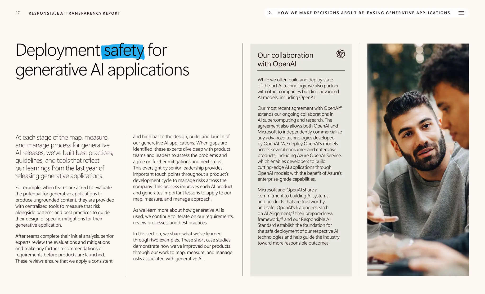 17 R E S P O N S I B L E A I T R A N S PA R E N C Y R E P O RT 2. H O W W E M A K E D E C I S I O N S A B O U T R E L E A S I N G G E N E R AT I V E A P P L I C AT I O N S
Deployment safety for
generative AI applications
At each stage of the map, measure,
and manage process for generative
AI releases, we’ve built best practices,
guidelines, and tools that reflect
our learnings from the last year of
releasing generative applications.
For example, when teams are asked to evaluate
the potential for generative applications to
produce ungrounded content, they are provided
with centralized tools to measure that risk
alongside patterns and best practices to guide
their design of specific mitigations for their
generative application.
After teams complete their initial analysis, senior
experts review the evaluations and mitigations
and make any further recommendations or
requirements before products are launched.
These reviews ensure that we apply a consistent
and high bar to the design, build, and launch of
our generative AI applications. When gaps are
identified, these experts dive deep with product
teams and leaders to assess the problems and
agree on further mitigations and next steps.
This oversight by senior leadership provides
important touch points throughout a product’s
development cycle to manage risks across the
company. This process improves each AI product
and generates important lessons to apply to our
map, measure, and manage approach.
As we learn more about how generative AI is
used, we continue to iterate on our requirements,
review processes, and best practices.
In this section, we share what we’ve learned
through two examples. These short case studies
demonstrate how we’ve improved our products
through our work to map, measure, and manage
risks associated with generative AI.
Our collaboration
with OpenAI
While we often build and deploy state-
of-the-art AI technology, we also partner
with other companies building advanced
AI models, including OpenAI.
Our most recent agreement with OpenAI41
extends our ongoing collaborations in
AI supercomputing and research. The
agreement also allows both OpenAI and
Microsoft to independently commercialize
any advanced technologies developed
by OpenAI. We deploy OpenAI’s models
across several consumer and enterprise
products, including Azure OpenAI Service,
which enables developers to build
cutting-edge AI applications through
OpenAI models with the benefit of Azure’s
enterprise-grade capabilities.
Microsoft and OpenAI share a
commitment to building AI systems
and products that are trustworthy
and safe. OpenAI’s leading research
on AI Alignment,42
their preparedness
framework,43
and our Responsible AI
Standard establish the foundation for
the safe deployment of our respective AI
technologies and help guide the industry
toward more responsible outcomes.
 