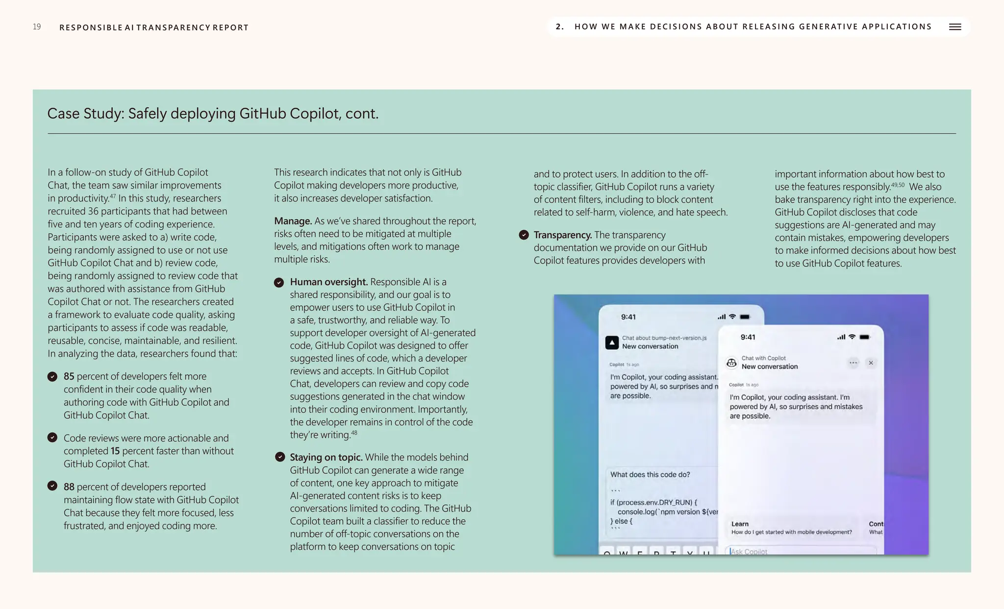 19 R E S P O N S I B L E A I T R A N S PA R E N C Y R E P O RT 2. H O W W E M A K E D E C I S I O N S A B O U T R E L E A S I N G G E N E R AT I V E A P P L I C AT I O N S
Case Study: Safely deploying GitHub Copilot, cont.
In a follow-on study of GitHub Copilot
Chat, the team saw similar improvements
in productivity.47
In this study, researchers
recruited 36 participants that had between
five and ten years of coding experience.
Participants were asked to a) write code,
being randomly assigned to use or not use
GitHub Copilot Chat and b) review code,
being randomly assigned to review code that
was authored with assistance from GitHub
Copilot Chat or not. The researchers created
a framework to evaluate code quality, asking
participants to assess if code was readable,
reusable, concise, maintainable, and resilient.
In analyzing the data, researchers found that:
85 percent of developers felt more
confident in their code quality when
authoring code with GitHub Copilot and
GitHub Copilot Chat.
Code reviews were more actionable and
completed 15 percent faster than without
GitHub Copilot Chat.
88 percent of developers reported
maintaining flow state with GitHub Copilot
Chat because they felt more focused, less
frustrated, and enjoyed coding more.
This research indicates that not only is GitHub
Copilot making developers more productive,
it also increases developer satisfaction.
Manage. As we’ve shared throughout the report,
risks often need to be mitigated at multiple
levels, and mitigations often work to manage
multiple risks.
Human oversight. Responsible AI is a
shared responsibility, and our goal is to
empower users to use GitHub Copilot in
a safe, trustworthy, and reliable way. To
support developer oversight of AI-generated
code, GitHub Copilot was designed to offer
suggested lines of code, which a developer
reviews and accepts. In GitHub Copilot
Chat, developers can review and copy code
suggestions generated in the chat window
into their coding environment. Importantly,
the developer remains in control of the code
they’re writing.48
Staying on topic. While the models behind
GitHub Copilot can generate a wide range
of content, one key approach to mitigate
AI-generated content risks is to keep
conversations limited to coding. The GitHub
Copilot team built a classifier to reduce the
number of off-topic conversations on the
platform to keep conversations on topic
and to protect users. In addition to the off-
topic classifier, GitHub Copilot runs a variety
of content filters, including to block content
related to self-harm, violence, and hate speech.
Transparency. The transparency
documentation we provide on our GitHub
Copilot features provides developers with
important information about how best to
use the features responsibly.49,50
We also
bake transparency right into the experience.
GitHub Copilot discloses that code
suggestions are AI-generated and may
contain mistakes, empowering developers
to make informed decisions about how best
to use GitHub Copilot features.
 