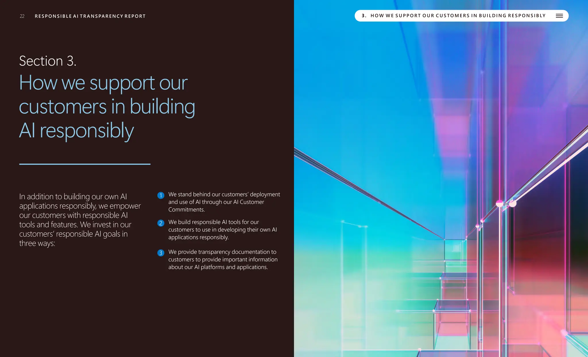 22 R E S P O N S I B L E A I T R A N S PA R E N C Y R E P O RT 3. H O W W E S U P P O R T O U R C U S TO M E R S I N B U I L D I N G R E S P O N S I B LY
Section 3.
How we support our
customers in building
AI responsibly
In addition to building our own AI
applications responsibly, we empower
our customers with responsible AI
tools and features. We invest in our
customers’ responsible AI goals in
three ways:
1 We stand behind our customers’ deployment
and use of AI through our AI Customer
Commitments.
2 We build responsible AI tools for our
customers to use in developing their own AI
applications responsibly.
3 We provide transparency documentation to
customers to provide important information
about our AI platforms and applications.
 