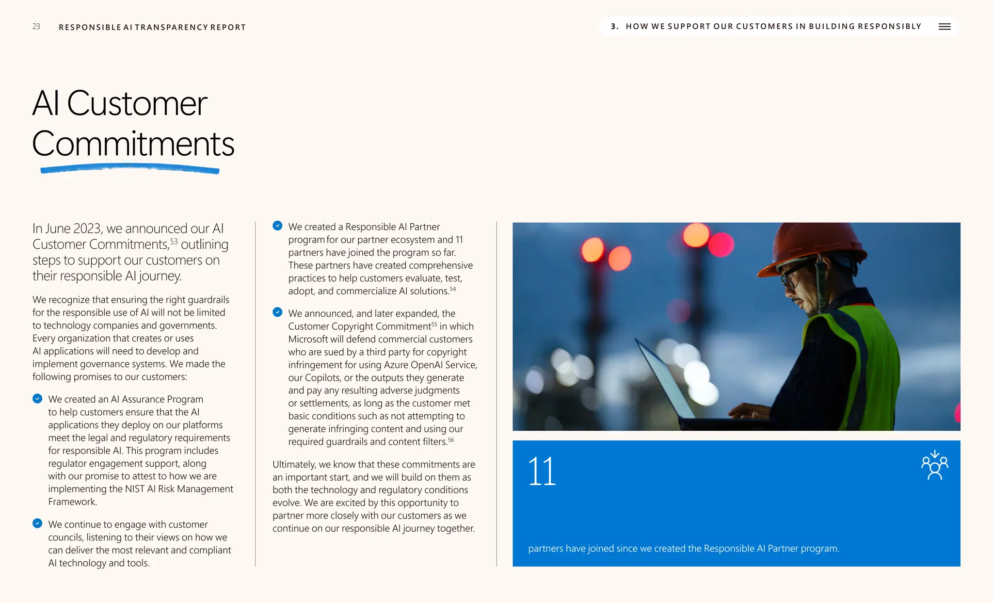 23 R E S P O N S I B L E A I T R A N S PA R E N C Y R E P O RT 3. H O W W E S U P P O R T O U R C U S TO M E R S I N B U I L D I N G R E S P O N S I B LY
AI Customer
Commitments
In June 2023, we announced our AI
Customer Commitments,53
outlining
steps to support our customers on
their responsible AI journey.
We recognize that ensuring the right guardrails
for the responsible use of AI will not be limited
to technology companies and governments.
Every organization that creates or uses
AI applications will need to develop and
implement governance systems. We made the
following promises to our customers:
We created an AI Assurance Program
to help customers ensure that the AI
applications they deploy on our platforms
meet the legal and regulatory requirements
for responsible AI. This program includes
regulator engagement support, along
with our promise to attest to how we are
implementing the NIST AI Risk Management
Framework.
We continue to engage with customer
councils, listening to their views on how we
can deliver the most relevant and compliant
AI technology and tools.
We created a Responsible AI Partner
programfor our partner ecosystem and 11
partners have joined the program so far.
These partners have created comprehensive
practices to help customers evaluate, test,
adopt, and commercialize AI solutions.54
We announced, and later expanded, the
Customer Copyright Commitment55
in which
Microsoft will defend commercial customers
who are sued by a third party for copyright
infringement for using Azure OpenAI Service,
our Copilots, or the outputs they generate
and pay any resulting adverse judgments
or settlements, as long as the customer met
basic conditions such as not attempting to
generate infringing content and using our
required guardrails and content filters.56
Ultimately, we know that these commitments are
an important start, and we will build on them as
both the technology and regulatory conditions
evolve. We are excited by this opportunity to
partner more closely with our customers as we
continue on our responsible AI journey together.
11
partners have joined since we created the Responsible AI Partner program.
 