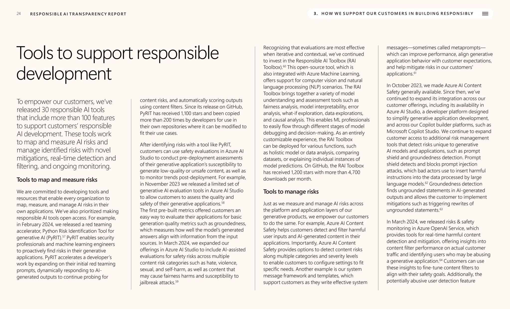 24 R E S P O N S I B L E A I T R A N S PA R E N C Y R E P O RT 3. H O W W E S U P P O R T O U R C U S TO M E R S I N B U I L D I N G R E S P O N S I B LY
Tools to support responsible
development
To empower our customers, we’ve
released 30 responsible AI tools
that include more than 100 features
to support customers’ responsible
AI development. These tools work
to map and measure AI risks and
manage identified risks with novel
mitigations, real-time detection and
filtering, and ongoing monitoring.
Tools to map and measure risks
We are committed to developing tools and
resources that enable every organization to
map, measure, and manage AI risks in their
own applications. We’ve also prioritized making
responsible AI tools open access. For example,
in February 2024, we released a red teaming
accelerator, Python Risk Identification Tool for
generative AI (PyRIT).57
PyRIT enables security
professionals and machine learning engineers
to proactively find risks in their generative
applications. PyRIT accelerates a developer’s
work by expanding on their initial red teaming
prompts, dynamically responding to AI-
generated outputs to continue probing for
content risks, and automatically scoring outputs
using content filters. Since its release on GitHub,
PyRIT has received 1,100 stars and been copied
more than 200 times by developers for use in
their own repositories where it can be modified to
fit their use cases.
After identifying risks with a tool like PyRIT,
customers can use safety evaluations in Azure AI
Studio to conduct pre-deployment assessments
of their generative application’s susceptibility to
generate low-quality or unsafe content, as well as
to monitor trends post-deployment. For example,
in November 2023 we released a limited set of
generative AI evaluation tools in Azure AI Studio
to allow customers to assess the quality and
safety of their generative applications.58
The first pre-built metrics offered customers an
easy way to evaluate their applications for basic
generation quality metrics such as groundedness,
which measures how well the model’s generated
answers align with information from the input
sources. In March 2024, we expanded our
offerings in Azure AI Studio to include AI-assisted
evaluations for safety risks across multiple
content risk categories such as hate, violence,
sexual, and self-harm, as well as content that
may cause fairness harms and susceptibility to
jailbreak attacks.59
Recognizing that evaluations are most effective
when iterative and contextual, we’ve continued
to invest in the Responsible AI Toolbox (RAI
Toolbox).60
This open-source tool, which is
also integrated with Azure Machine Learning,
offers support for computer vision and natural
language processing (NLP) scenarios. The RAI
Toolbox brings together a variety of model
understanding and assessment tools such as
fairness analysis, model interpretability, error
analysis, what-if exploration, data explorations,
and causal analysis. This enables ML professionals
to easily flow through different stages of model
debugging and decision-making. As an entirely
customizable experience, the RAI Toolbox
can be deployed for various functions, such
as holistic model or data analysis, comparing
datasets, or explaining individual instances of
model predictions. On GitHub, the RAI Toolbox
has received 1,200 stars with more than 4,700
downloads per month.
Tools to manage risks
Just as we measure and manage AI risks across
the platform and application layers of our
generative products, we empower our customers
to do the same. For example, Azure AI Content
Safety helps customers detect and filter harmful
user inputs and AI-generated content in their
applications. Importantly, Azure AI Content
Safety provides options to detect content risks
along multiple categories and severity levels
to enable customers to configure settings to fit
specific needs. Another example is our system
message framework and templates, which
support customers as they write effective system
messages—sometimes called metaprompts—
which can improve performance, align generative
application behavior with customer expectations,
and help mitigate risks in our customers'
applications.61
In October 2023, we made Azure AI Content
Safety generally available. Since then, we’ve
continued to expand its integration across our
customer offerings, including its availability in
Azure AI Studio, a developer platform designed
to simplify generative application development,
and across our Copilot builder platforms, such as
Microsoft Copilot Studio. We continue to expand
customer access to additional risk management
tools that detect risks unique to generative
AI models and applications, such as prompt
shield and groundedness detection. Prompt
shield detects and blocks prompt injection
attacks, which bad actors use to insert harmful
instructions into the data processed by large
language models.62
Groundedness detection
finds ungrounded statements in AI-generated
outputs and allows the customer to implement
mitigations such as triggering rewrites of
ungrounded statements.63
In March 2024, we released risks & safety
monitoring in Azure OpenAI Service, which
provides tools for real-time harmful content
detection and mitigation, offering insights into
content filter performance on actual customer
traffic and identifying users who may be abusing
a generative application.64
Customers can use
these insights to fine-tune content filters to
align with their safety goals. Additionally, the
potentially abusive user detection feature
 