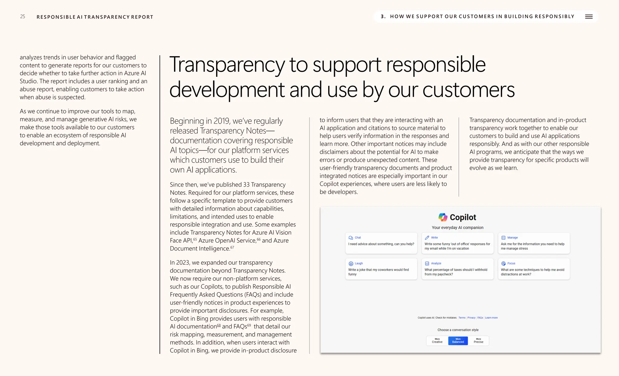 25
analyzes trends in user behavior and flagged
content to generate reports for our customers to
decide whether to take further action in Azure AI
Studio. The report includes a user ranking and an
abuse report, enabling customers to take action
when abuse is suspected.
R E S P O N S I B L E A I T R A N S PA R E N C Y R E P O RT 3. H O W W E S U P P O R T O U R C U S TO M E R S I N B U I L D I N G R E S P O N S I B LY
As we continue to improve our tools to map,
measure, and manage generative AI risks, we
make those tools available to our customers
to enable an ecosystem of responsible AI
development and deployment.
Transparency to support responsible
development and use by our customers
Beginning in 2019, we’ve regularly
released Transparency Notes—
documentation covering responsible
AI topics—for our platform services
which customers use to build their
own AI applications.
Since then, we’ve published 33 Transparency
Notes. Required for our platform services, these
follow a specific template to provide customers
with detailed information about capabilities,
limitations, and intended uses to enable
responsible integration and use. Some examples
include Transparency Notes for Azure AI Vision
Face API,65
Azure OpenAI Service,66
and Azure
Document Intelligence.67
In 2023, we expanded our transparency
documentation beyond Transparency Notes.
We now require our non-platform services,
such as our Copilots, to publish Responsible AI
Frequently Asked Questions (FAQs) and include
user-friendly notices in product experiences to
provide important disclosures. For example,
Copilot in Bing provides users with responsible
AI documentation68
and FAQs69
that detail our
risk mapping, measurement, and management
methods. In addition, when users interact with
Copilot in Bing, we provide in-product disclosure
to inform users that they are interacting with an
AI application and citations to source material to
help users verify information in the responses and
learn more. Other important notices may include
disclaimers about the potential for AI to make
errors or produce unexpected content. These
user-friendly transparency documents and product
integrated notices are especially important in our
Copilot experiences, where users are less likely to
be developers.
Transparency documentation and in-product
transparency work together to enable our
customers to build and use AI applications
responsibly. And as with our other responsible
AI programs, we anticipate that the ways we
provide transparency for specific products will
evolve as we learn.
 