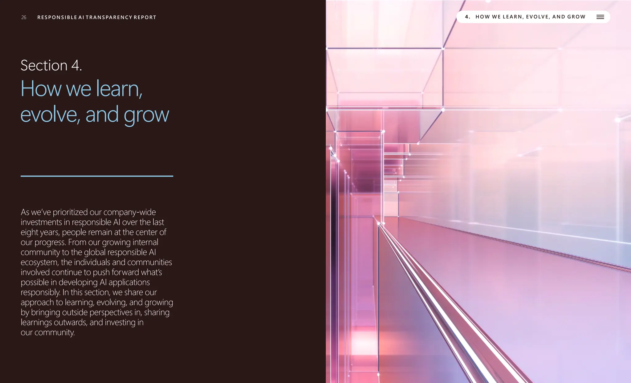 26 R E S P O N S I B L E A I T R A N S PA R E N C Y R E P O RT
R E S P O N S I B L E A I T R A N S PA R E N C Y R E P O RT 4. H O W W E L E A R N , E V O LV E , A N D G R O W
Section 4.
How we learn,
evolve, and grow
As we’ve prioritized our company-wide
investments in responsible AI over the last
eight years, people remain at the center of
our progress. From our growing internal
community to the global responsible AI
ecosystem, the individuals and communities
involved continue to push forward what’s
possible in developing AI applications
responsibly. In this section, we share our
approach to learning, evolving, and growing
by bringing outside perspectives in, sharing
learnings outwards, and investing in
our community.
 