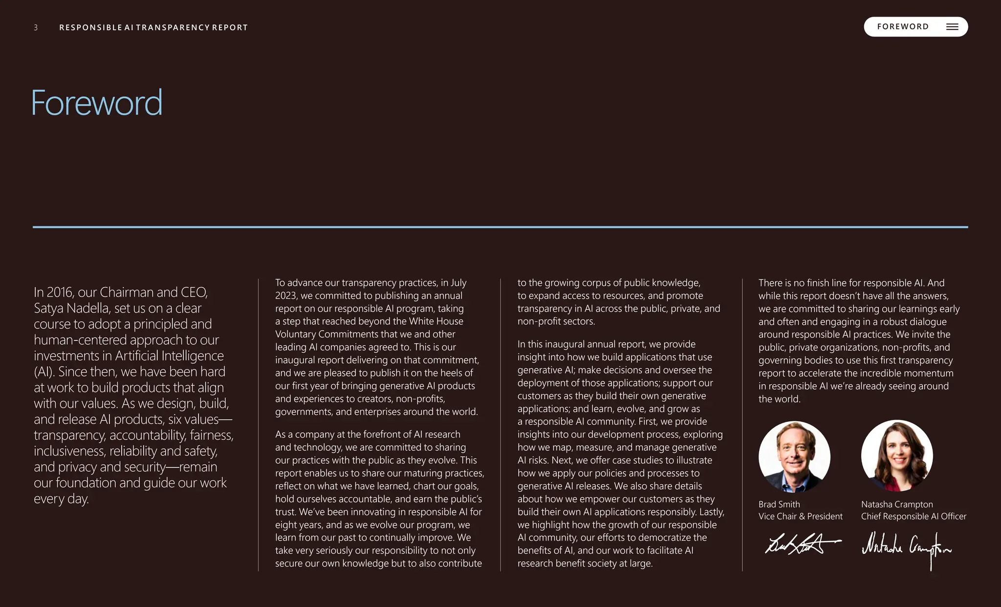 3 MICROSOFT TRANSPARENCY REPORT 2024
3
3 R E S P O N S I B L E A I T R A N S PA R E N C Y R E P O RT FORE WORD
Foreword
In 2016, our Chairman and CEO,
Satya Nadella, set us on a clear
course to adopt a principled and
human-centered approach to our
investments in Artificial Intelligence
(AI). Since then, we have been hard
at work to build products that align
with our values. As we design, build,
and release AI products, six values––
transparency, accountability, fairness,
inclusiveness, reliability and safety,
and privacy and security––remain
our foundation and guide our work
every day.
To advance our transparency practices, in July
2023, we committed to publishing an annual
report on our responsible AI program, taking
a step that reached beyond the White House
Voluntary Commitments that we and other
leading AI companies agreed to. This is our
inaugural report delivering on that commitment,
and we are pleased to publish it on the heels of
our first year of bringing generative AI products
and experiences to creators, non-profits,
governments, and enterprises around the world.
As a company at the forefront of AI research
and technology, we are committed to sharing
our practices with the public as they evolve. This
report enables us to share our maturing practices,
reflect on what we have learned, chart our goals,
hold ourselves accountable, and earn the public’s
trust. We’ve been innovating in responsible AI for
eight years, and as we evolve our program, we
learn from our past to continually improve. We
take very seriously our responsibility to not only
secure our own knowledge but to also contribute
to the growing corpus of public knowledge,
to expand access to resources, and promote
transparency in AI across the public, private, and
non-profit sectors.
In this inaugural annual report, we provide
insight into how we build applications that use
generative AI; make decisions and oversee the
deployment of those applications; support our
customers as they build their own generative
applications; and learn, evolve, and grow as
a responsible AI community. First, we provide
insights into our development process, exploring
how we map, measure, and manage generative
AI risks. Next, we offer case studies to illustrate
how we apply our policies and processes to
generative AI releases. We also share details
about how we empower our customers as they
build their own AI applications responsibly. Lastly,
we highlight how the growth of our responsible
AI community, our efforts to democratize the
benefits of AI, and our work to facilitate AI
research benefit society at large.
There is no finish line for responsible AI. And
while this report doesn’t have all the answers,
we are committed to sharing our learnings early
and often and engaging in a robust dialogue
around responsible AI practices. We invite the
public, private organizations, non-profits, and
governing bodies to use this first transparency
report to accelerate the incredible momentum
in responsible AI we’re already seeing around
the world.
Brad Smith
Vice Chair & President
Natasha Crampton
Chief Responsible AI Officer
 