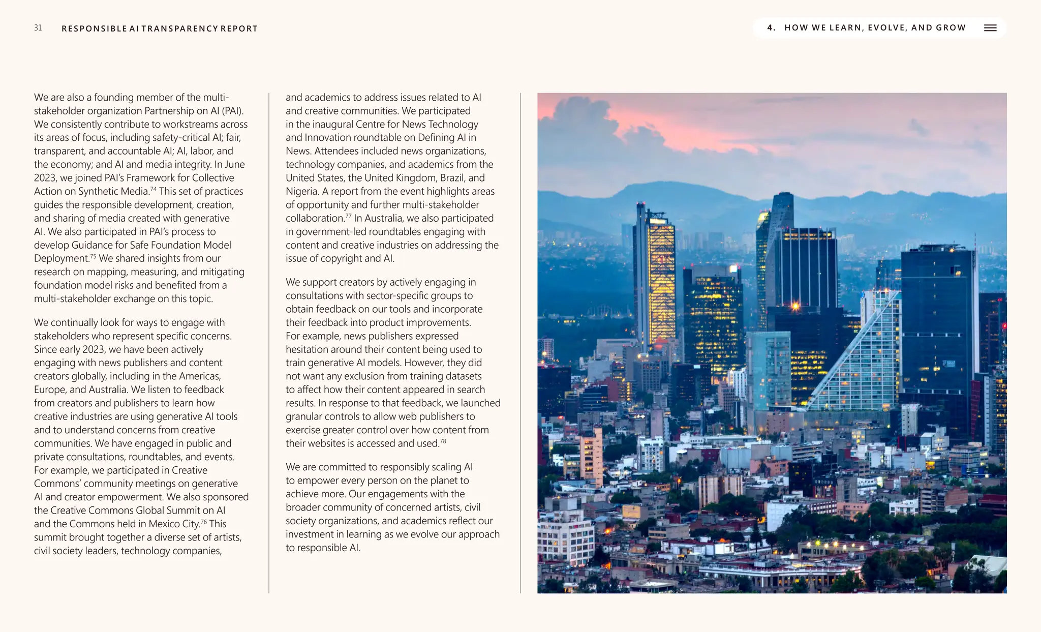 31 R E S P O N S I B L E A I T R A N S PA R E N C Y R E P O RT 4. H O W W E L E A R N , E V O LV E , A N D G R O W
We are also a founding member of the multi-
stakeholder organization Partnership on AI (PAI).
We consistently contribute to workstreams across
its areas of focus, including safety-critical AI; fair,
transparent, and accountable AI; AI, labor, and
the economy; and AI and media integrity. In June
2023, we joined PAI’s Framework for Collective
Action on Synthetic Media.74
This set of practices
guides the responsible development, creation,
and sharing of media created with generative
AI. We also participated in PAI’s process to
develop Guidance for Safe Foundation Model
Deployment.75
We shared insights from our
research on mapping, measuring, and mitigating
foundation model risks and benefited from a
multi-stakeholder exchange on this topic.
We continually look for ways to engage with
stakeholders who represent specific concerns.
Since early 2023, we have been actively
engaging with news publishers and content
creators globally, including in the Americas,
Europe, and Australia. We listen to feedback
from creators and publishers to learn how
creative industries are using generative AI tools
and to understand concerns from creative
communities. We have engaged in public and
private consultations, roundtables, and events.
For example, we participated in Creative
Commons’ community meetings on generative
AI and creator empowerment. We also sponsored
the Creative Commons Global Summit on AI
and the Commons held in Mexico City.76
This
summit brought together a diverse set of artists,
civil society leaders, technology companies,
and academics to address issues related to AI
and creative communities. We participated
in the inaugural Centre for News Technology
and Innovation roundtable on Defining AI in
News. Attendees included news organizations,
technology companies, and academics from the
United States, the United Kingdom, Brazil, and
Nigeria. A report from the event highlights areas
of opportunity and further multi-stakeholder
collaboration.77
In Australia, we also participated
in government-led roundtables engaging with
content and creative industries on addressing the
issue of copyright and AI.
We support creators by actively engaging in
consultations with sector-specific groups to
obtain feedback on our tools and incorporate
their feedback into product improvements.
For example, news publishers expressed
hesitation around their content being used to
train generative AI models. However, they did
not want any exclusion from training datasets
to affect how their content appeared in search
results. In response to that feedback, we launched
granular controls to allow web publishers to
exercise greater control over how content from
their websites is accessed and used.78
We are committed to responsibly scaling AI
to empower every person on the planet to
achieve more. Our engagements with the
broader community of concerned artists, civil
society organizations, and academics reflect our
investment in learning as we evolve our approach
to responsible AI.
 