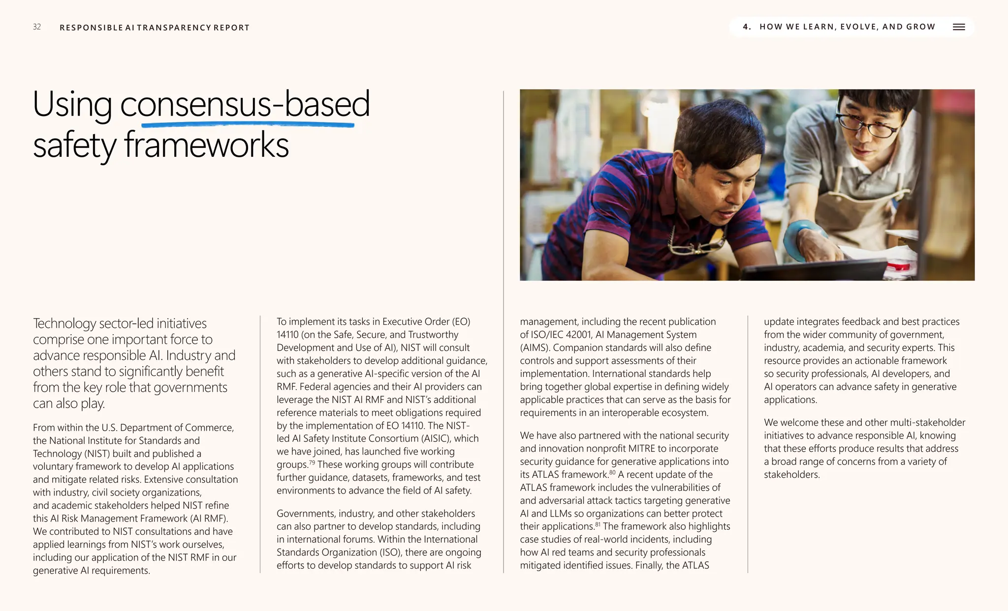 32 R E S P O N S I B L E A I T R A N S PA R E N C Y R E P O RT 4. H O W W E L E A R N , E V O LV E , A N D G R O W
Using consensus-based
safety frameworks
Technology sector-led initiatives
comprise one important force to
advance responsible AI. Industry and
others stand to significantly benefit
from the key role that governments
can also play.
From within the U.S. Department of Commerce,
the National Institute for Standards and
Technology (NIST) built and published a
voluntary framework to develop AI applications
and mitigate related risks. Extensive consultation
with industry, civil society organizations,
and academic stakeholders helped NIST refine
this AI Risk Management Framework (AI RMF).
We contributed to NIST consultations and have
applied learnings from NIST’s work ourselves,
including our application of the NIST RMF in our
generative AI requirements.
To implement its tasks in Executive Order (EO)
14110 (on the Safe, Secure, and Trustworthy
Development and Use of AI), NIST will consult
with stakeholders to develop additional guidance,
such as a generative AI-specific version of the AI
RMF. Federal agencies and their AI providers can
leverage the NIST AI RMF and NIST’s additional
reference materials to meet obligations required
by the implementation of EO 14110. The NIST-
led AI Safety Institute Consortium (AISIC), which
we have joined, has launched five working
groups.79
These working groups will contribute
further guidance, datasets, frameworks, and test
environments to advance the field of AI safety.
Governments, industry, and other stakeholders
can also partner to develop standards, including
in international forums. Within the International
Standards Organization (ISO), there are ongoing
efforts to develop standards to support AI risk
management, including the recent publication
of ISO/IEC 42001, AI Management System
(AIMS). Companion standards will also define
controls and support assessments of their
implementation. International standards help
bring together global expertise in defining widely
applicable practices that can serve as the basis for
requirements in an interoperable ecosystem.
We have also partnered with the national security
and innovation nonprofit MITRE to incorporate
security guidance for generative applications into
its ATLAS framework.80
A recent update of the
ATLAS framework includes the vulnerabilities of
and adversarial attack tactics targeting generative
AI and LLMs so organizations can better protect
their applications.81
The framework also highlights
case studies of real-world incidents, including
how AI red teams and security professionals
mitigated identified issues. Finally, the ATLAS
update integrates feedback and best practices
from the wider community of government,
industry, academia, and security experts. This
resource provides an actionable framework
so security professionals, AI developers, and
AI operators can advance safety in generative
applications.
We welcome these and other multi-stakeholder
initiatives to advance responsible AI, knowing
that these efforts produce results that address
a broad range of concerns from a variety of
stakeholders.
 