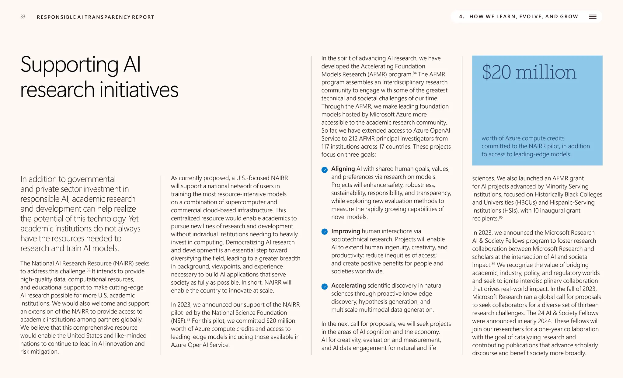33 R E S P O N S I B L E A I T R A N S PA R E N C Y R E P O RT 4. H O W W E L E A R N , E V O LV E , A N D G R O W
Supporting AI
research initiatives
In addition to governmental
and private sector investment in
responsible AI, academic research
and development can help realize
the potential of this technology. Yet
academic institutions do not always
have the resources needed to
research and train AI models.
The National AI Research Resource (NAIRR) seeks
to address this challenge.82
It intends to provide
high-quality data, computational resources,
and educational support to make cutting-edge
AI research possible for more U.S. academic
institutions. We would also welcome and support
an extension of the NAIRR to provide access to
academic institutions among partners globally.
We believe that this comprehensive resource
would enable the United States and like-minded
nations to continue to lead in AI innovation and
risk mitigation.
As currently proposed, a U.S.-focused NAIRR
will support a national network of users in
training the most resource-intensive models
on a combination of supercomputer and
commercial cloud-based infrastructure. This
centralized resource would enable academics to
pursue new lines of research and development
without individual institutions needing to heavily
invest in computing. Democratizing AI research
and development is an essential step toward
diversifying the field, leading to a greater breadth
in background, viewpoints, and experience
necessary to build AI applications that serve
society as fully as possible. In short, NAIRR will
enable the country to innovate at scale.
In 2023, we announced our support of the NAIRR
pilot led by the National Science Foundation
(NSF).83
For this pilot, we committed $20 million
worth of Azure compute credits and access to
leading-edge models including those available in
Azure OpenAI Service.
In the spirit of advancing AI research, we have
developed the Accelerating Foundation
Models Research (AFMR) program.84
The AFMR
program assembles an interdisciplinary research
community to engage with some of the greatest
technical and societal challenges of our time.
Through the AFMR, we make leading foundation
models hosted by Microsoft Azure more
accessible to the academic research community.
So far, we have extended access to Azure OpenAI
Service to 212 AFMR principal investigators from
117 institutions across 17 countries. These projects
focus on three goals:
Aligning AI with shared human goals, values,
and preferences via research on models.
Projects will enhance safety, robustness,
sustainability, responsibility, and transparency,
while exploring new evaluation methods to
measure the rapidly growing capabilities of
novel models.
Improving human interactions via
sociotechnical research. Projects will enable
AI to extend human ingenuity, creativity, and
productivity; reduce inequities of access;
and create positive benefits for people and
societies worldwide.
Accelerating scientific discovery in natural
sciences through proactive knowledge
discovery, hypothesis generation, and
multiscale multimodal data generation.
In the next call for proposals, we will seek projects
in the areas of AI cognition and the economy,
AI for creativity, evaluation and measurement,
and AI data engagement for natural and life
sciences. We also launched an AFMR grant
for AI projects advanced by Minority Serving
Institutions, focused on Historically Black Colleges
and Universities (HBCUs) and Hispanic-Serving
Institutions (HSIs), with 10 inaugural grant
recipients.85
$20 million
worth of Azure compute credits
committed to the NAIRR pilot, in addition
to access to leading-edge models.
In 2023, we announced the Microsoft Research
AI & Society Fellows program to foster research
collaboration between Microsoft Research and
scholars at the intersection of AI and societal
impact.86
We recognize the value of bridging
academic, industry, policy, and regulatory worlds
and seek to ignite interdisciplinary collaboration
that drives real-world impact. In the fall of 2023,
Microsoft Research ran a global call for proposals
to seek collaborators for a diverse set of thirteen
research challenges. The 24 AI & Society Fellows
were announced in early 2024. These fellows will
join our researchers for a one-year collaboration
with the goal of catalyzing research and
contributing publications that advance scholarly
discourse and benefit society more broadly.
 