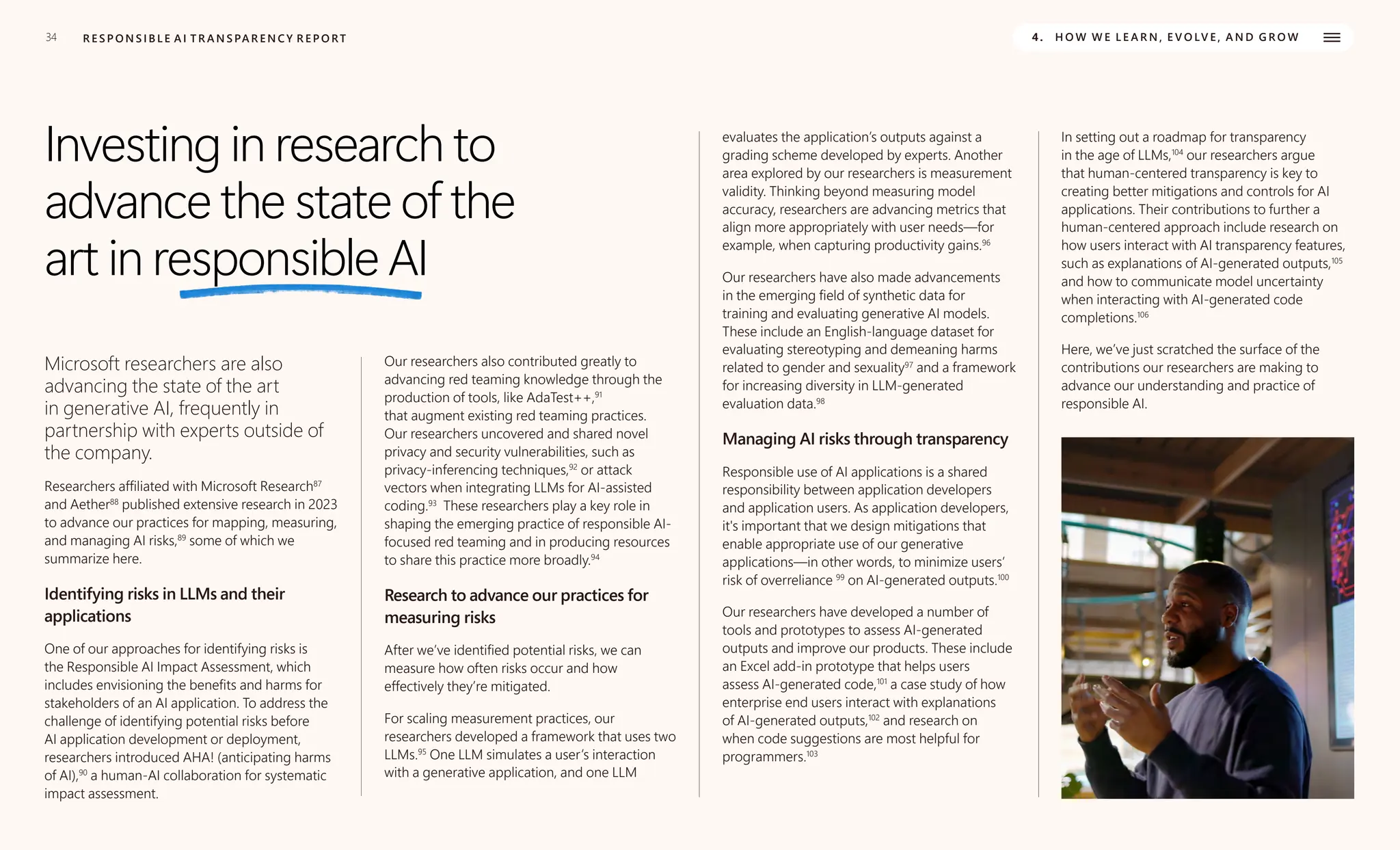34 R E S P O N S I B L E A I T R A N S PA R E N C Y R E P O RT 4. H O W W E L E A R N , E V O LV E , A N D G R O W
Investing in research to
advance the state of the
art in responsible AI
Microsoft researchers are also
advancing the state of the art
in generative AI, frequently in
partnership with experts outside of
the company.
Researchers affiliated with Microsoft Research87
and Aether88
published extensive research in 2023
to advance our practices for mapping, measuring,
and managing AI risks,89
some of which we
summarize here.
Identifying risks in LLMs and their
applications
One of our approaches for identifying risks is
the Responsible AI Impact Assessment, which
includes envisioning the benefits and harms for
stakeholders of an AI application. To address the
challenge of identifying potential risks before
AI application development or deployment,
researchers introduced AHA! (anticipating harms
of AI),90
a human-AI collaboration for systematic
impact assessment.
Our researchers also contributed greatly to
advancing red teaming knowledge through the
production of tools, like AdaTest++,91
that augment existing red teaming practices.
Our researchers uncovered and shared novel
privacy and security vulnerabilities, such as
privacy-inferencing techniques,92
or attack
vectors when integrating LLMs for AI-assisted
coding.93
These researchers play a key role in
shaping the emerging practice of responsible AI-
focused red teaming and in producing resources
to share this practice more broadly.94
Research to advance our practices for
measuring risks
After we’ve identified potential risks, we can
measure how often risks occur and how
effectively they’re mitigated.
For scaling measurement practices, our
researchers developed a framework that uses two
LLMs.95
One LLM simulates a user’s interaction
with a generative application, and one LLM
evaluates the application’s outputs against a
grading scheme developed by experts. Another
area explored by our researchers is measurement
validity. Thinking beyond measuring model
accuracy, researchers are advancing metrics that
align more appropriately with user needs—for
example, when capturing productivity gains.96
Our researchers have also made advancements
in the emerging field of synthetic data for
training and evaluating generative AI models.
These include an English-language dataset for
evaluating stereotyping and demeaning harms
related to gender and sexuality97
and a framework
for increasing diversity in LLM-generated
evaluation data.98
Managing AI risks through transparency
Responsible use of AI applications is a shared
responsibility between application developers
and application users. As application developers,
it's important that we design mitigations that
enable appropriate use of our generative
applications—in other words, to minimize users’
risk of overreliance 99
on AI-generated outputs.100
Our researchers have developed a number of
tools and prototypes to assess AI-generated
outputs and improve our products. These include
an Excel add-in prototype that helps users
assess AI-generated code,101
a case study of how
enterprise end users interact with explanations
of AI-generated outputs,102
and research on
when code suggestions are most helpful for
programmers.103
In setting out a roadmap for transparency
in the age of LLMs,104
our researchers argue
that human-centered transparency is key to
creating better mitigations and controls for AI
applications. Their contributions to further a
human-centered approach include research on
how users interact with AI transparency features,
such as explanations of AI-generated outputs,105
and how to communicate model uncertainty
when interacting with AI-generated code
completions.106
Here, we’ve just scratched the surface of the
contributions our researchers are making to
advance our understanding and practice of
responsible AI.
 