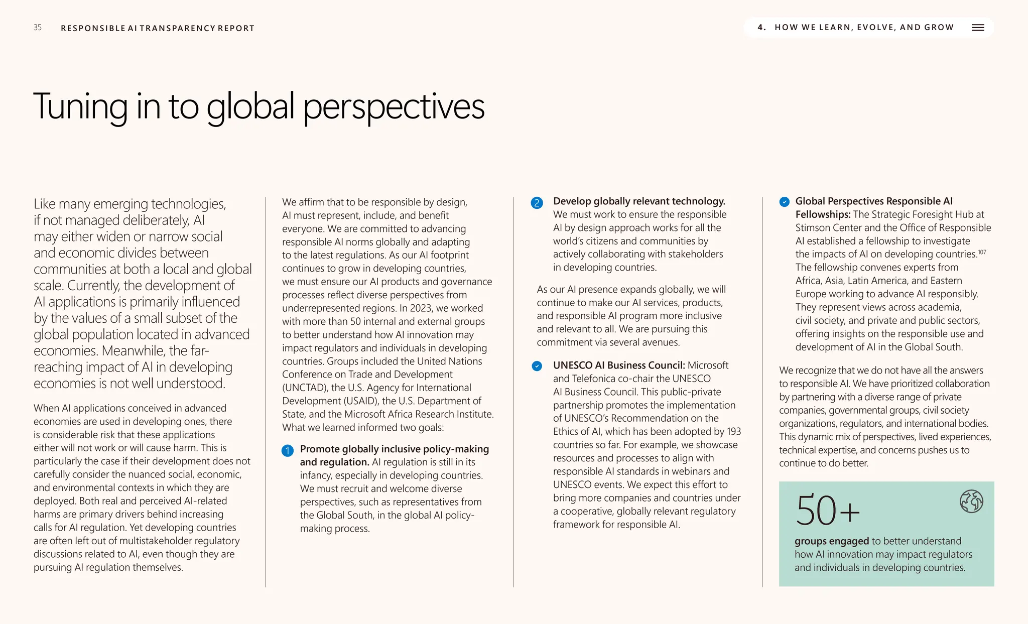35 R E S P O N S I B L E A I T R A N S PA R E N C Y R E P O RT 4. H O W W E L E A R N , E V O LV E , A N D G R O W
Tuning in to global perspectives
Like many emerging technologies,
if not managed deliberately, AI
may either widen or narrow social
and economic divides between
communities at both a local and global
scale. Currently, the development of
AI applications is primarily influenced
by the values of a small subset of the
global population located in advanced
economies. Meanwhile, the far-
reaching impact of AI in developing
economies is not well understood.
When AI applications conceived in advanced
economies are used in developing ones, there
is considerable risk that these applications
either will not work or will cause harm. This is
particularly the case if their development does not
carefully consider the nuanced social, economic,
and environmental contexts in which they are
deployed. Both real and perceived AI-related
harms are primary drivers behind increasing
calls for AI regulation. Yet developing countries
are often left out of multistakeholder regulatory
discussions related to AI, even though they are
pursuing AI regulation themselves.
We affirm that to be responsible by design,
AI must represent, include, and benefit
everyone. We are committed to advancing
responsible AI norms globally and adapting
to the latest regulations. As our AI footprint
continues to grow in developing countries,
we must ensure our AI products and governance
processes reflect diverse perspectives from
underrepresented regions. In 2023, we worked
with more than 50 internal and external groups
to better understand how AI innovation may
impact regulators and individuals in developing
countries. Groups included the United Nations
Conference on Trade and Development
(UNCTAD), the U.S. Agency for International
Development (USAID), the U.S. Department of
State, and the Microsoft Africa Research Institute.
What we learned informed two goals:
1 Promote globally inclusive policy-making
and regulation. AI regulation is still in its
infancy, especially in developing countries.
We must recruit and welcome diverse
perspectives, such as representatives from
the Global South, in the global AI policy-
making process.
2 Develop globally relevant technology.
We must work to ensure the responsible
AI by design approach works for all the
world’s citizens and communities by
actively collaborating with stakeholders
in developing countries.
As our AI presence expands globally, we will
continue to make our AI services, products,
and responsible AI program more inclusive
and relevant to all. We are pursuing this
commitment via several avenues.
UNESCO AI Business Council: Microsoft
and Telefonica co-chair the UNESCO
AI Business Council. This public-private
partnership promotes the implementation
of UNESCO’s Recommendation on the
Ethics of AI, which has been adopted by 193
countries so far. For example, we showcase
resources and processes to align with
responsible AI standards in webinars and
UNESCO events. We expect this effort to
bring more companies and countries under
a cooperative, globally relevant regulatory
framework for responsible AI.
Global Perspectives Responsible AI
Fellowships: The Strategic Foresight Hub at
Stimson Center and the Office of Responsible
AI established a fellowship to investigate
the impacts of AI on developing countries.107
The fellowship convenes experts from
Africa, Asia, Latin America, and Eastern
Europe working to advance AI responsibly.
They represent views across academia,
civil society, and private and public sectors,
offering insights on the responsible use and
development of AI in the Global South.
We recognize that we do not have all the answers
to responsible AI. We have prioritized collaboration
by partnering with a diverse range of private
companies, governmental groups, civil society
organizations, regulators, and international bodies.
This dynamic mix of perspectives, lived experiences,
technical expertise, and concerns pushes us to
continue to do better.
50+
groups engaged to better understand
how AI innovation may impact regulators
and individuals in developing countries.
 