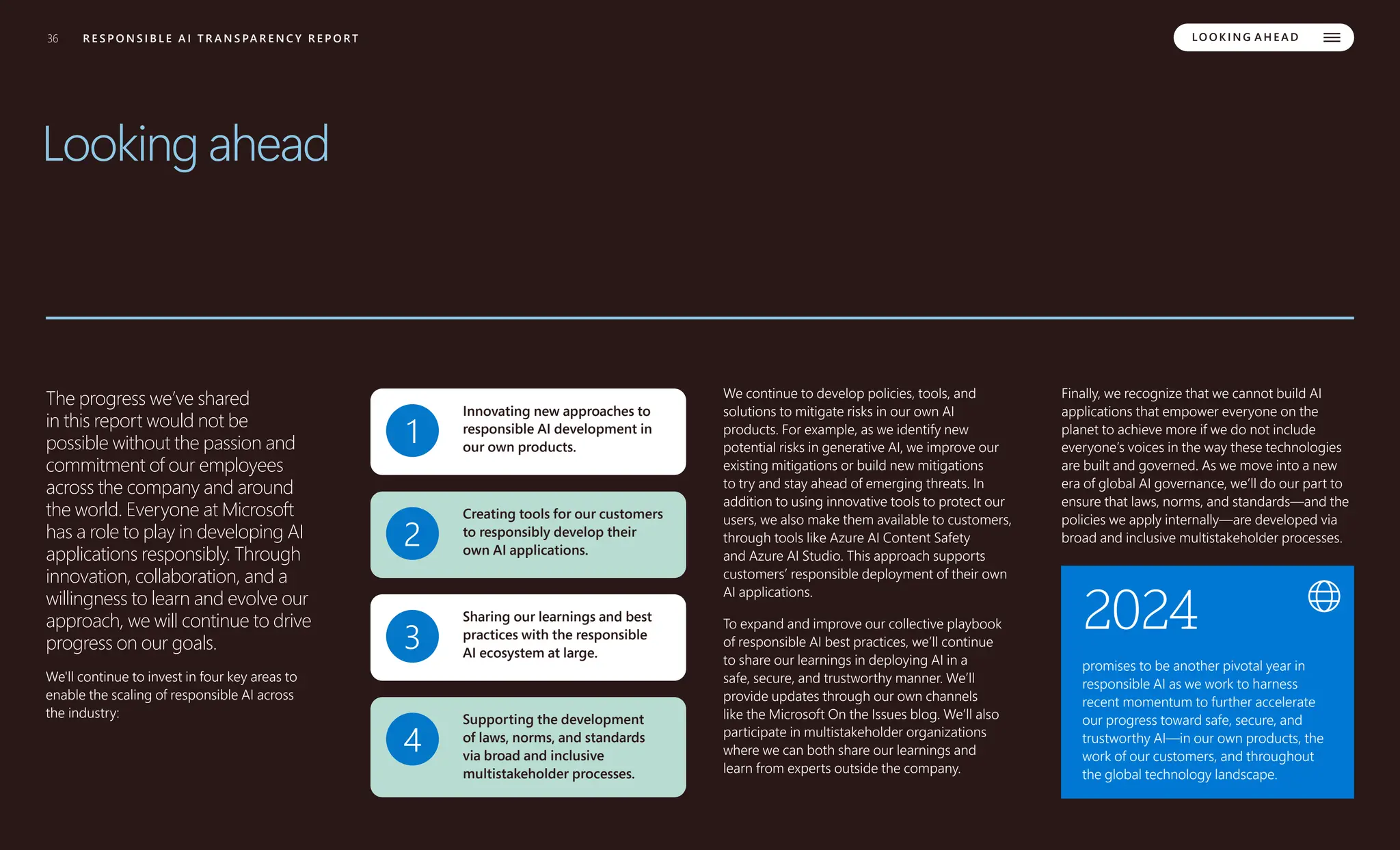 36 R E S P O N S I B L E A I T R A N S PA R E N C Y R E P O R T LO O K I N G A H E A D
Looking ahead
The progress we’ve shared
in this report would not be
possible without the passion and
commitment of our employees
across the company and around
the world. Everyone at Microsoft
has a role to play in developing AI
applications responsibly. Through
innovation, collaboration, and a
willingness to learn and evolve our
approach, we will continue to drive
progress on our goals.
We'll continue to invest in four key areas to
enable the scaling of responsible AI across
the industry:
1
Innovating new approaches to
responsible AI development in
our own products.
2
Creating tools for our customers
to responsibly develop their
own AI applications.
3
Sharing our learnings and best
practices with the responsible
AI ecosystem at large.
4
Supporting the development
of laws, norms, and standards
via broad and inclusive
multistakeholder processes.
We continue to develop policies, tools, and
solutions to mitigate risks in our own AI
products. For example, as we identify new
potential risks in generative AI, we improve our
existing mitigations or build new mitigations
to try and stay ahead of emerging threats. In
addition to using innovative tools to protect our
users, we also make them available to customers,
through tools like Azure AI Content Safety
and Azure AI Studio. This approach supports
customers’ responsible deployment of their own
AI applications.
To expand and improve our collective playbook
of responsible AI best practices, we’ll continue
to share our learnings in deploying AI in a
safe, secure, and trustworthy manner. We’ll
provide updates through our own channels
like the Microsoft On the Issues blog. We’ll also
participate in multistakeholder organizations
where we can both share our learnings and
learn from experts outside the company.
Finally, we recognize that we cannot build AI
applications that empower everyone on the
planet to achieve more if we do not include
everyone’s voices in the way these technologies
are built and governed. As we move into a new
era of global AI governance, we’ll do our part to
ensure that laws, norms, and standards—and the
policies we apply internally—are developed via
broad and inclusive multistakeholder processes.
2024
promises to be another pivotal year in
responsible AI as we work to harness
recent momentum to further accelerate
our progress toward safe, secure, and
trustworthy AI—in our own products, the
work of our customers, and throughout
the global technology landscape.
 