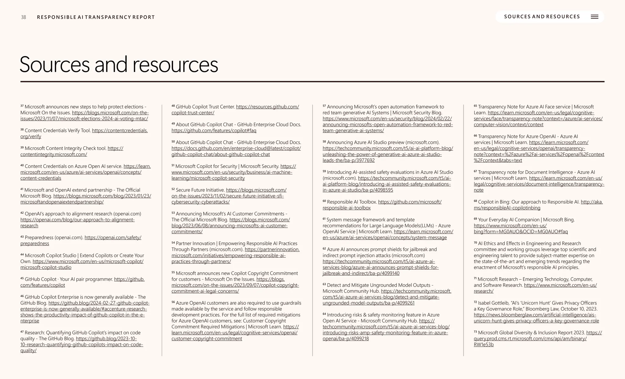 38
38
Sources and resources
R E S P O N S I B L E A I T R A N S PA R E N C Y R E P O RT S O U R C E S A N D R E S O U R C E S
37
Microsoft announces new steps to help protect elections -
Microsoft On the Issues. https://blogs.microsoft.com/on-the-
issues/2023/11/07/microsoft-elections-2024-ai-voting-mtac/
38
Content Credentials Verify Tool. https://contentcredentials.
org/verify
39
Microsoft Content Integrity Check tool. https://
contentintegrity.microsoft.com/
40
Content Credentials on Azure Open AI service. https://learn.
microsoft.com/en-us/azure/ai-services/openai/concepts/
content-credentials
41
Microsoft and OpenAI extend partnership - The Official
Microsoft Blog. https://blogs.microsoft.com/blog/2023/01/23/
microsoftandopenaiextendpartnership/
42
OpenAI’s approach to alignment research (openai.com)
https://openai.com/blog/our-approach-to-alignment-
research
43
Preparedness (openai.com). https://openai.com/safety/
preparedness
44
Microsoft Copilot Studio | Extend Copilots or Create Your
Own. https://www.microsoft.com/en-us/microsoft-copilot/
microsoft-copilot-studio
45
GitHub Copilot · Your AI pair programmer. https://github.
com/features/copilot
46
GitHub Copilot Enterprise is now generally available - The
GitHub Blog. https://github.blog/2024-02-27-github-copilot-
enterprise-is-now-generally-available/#accenture-research-
shows-the-productivity-impact-of-github-copilot-in-the-e-
nterprise
47
Research: Quantifying GitHub Copilot’s impact on code
quality - The GitHub Blog. https://github.blog/2023-10-
10-research-quantifying-github-copilots-impact-on-code-
quality/
48
GitHub Copilot Trust Center. https://resources.github.com/
copilot-trust-center/
49
About GitHub Copilot Chat - GitHub Enterprise Cloud Docs.
https://github.com/features/copilot#faq
50
About GitHub Copilot Chat - GitHub Enterprise Cloud Docs.
https://docs.github.com/en/enterprise-cloud@latest/copilot/
github-copilot-chat/about-github-copilot-chat
51
Microsoft Copilot for Security | Microsoft Security. https://
www.microsoft.com/en-us/security/business/ai-machine-
learning/microsoft-copilot-security
52
Secure Future Initiative. https://blogs.microsoft.com/
on-the-issues/2023/11/02/secure-future-initiative-sfi-
cybersecurity-cyberattacks/
53
Announcing Microsoft’s AI Customer Commitments -
The Official Microsoft Blog. https://blogs.microsoft.com/
blog/2023/06/08/announcing-microsofts-ai-customer-
commitments/
54
Partner Innovation | Empowering Responsible AI Practices
Through Partners (microsoft.com). https://partnerinnovation.
microsoft.com/initiatives/empowering-responsible-ai-
practices-through-partners/
55
Microsoft announces new Copilot Copyright Commitment
for customers - Microsoft On the Issues. https://blogs.
microsoft.com/on-the-issues/2023/09/07/copilot-copyright-
commitment-ai-legal-concerns/
56
Azure OpenAI customers are also required to use guardrails
made available by the service and follow responsible
development practices. For the full list of required mitigations
for Azure OpenAI customers, see: Customer Copyright
Commitment Required Mitigations | Microsoft Learn. https://
learn.microsoft.com/en-us/legal/cognitive-services/openai/
customer-copyright-commitment
57
Announcing Microsoft’s open automation framework to
red team generative AI Systems | Microsoft Security Blog.
https://www.microsoft.com/en-us/security/blog/2024/02/22/
announcing-microsofts-open-automation-framework-to-red-
team-generative-ai-systems/
58
Announcing Azure AI Studio preview (microsoft.com).
https://techcommunity.microsoft.com/t5/ai-ai-platform-blog/
unleashing-the-power-of-generative-ai-azure-ai-studio-
leads-the/ba-p/3977692
59
Introducing AI-assisted safety evaluations in Azure AI Studio
(microsoft.com). https://techcommunity.microsoft.com/t5/ai-
ai-platform-blog/introducing-ai-assisted-safety-evaluations-
in-azure-ai-studio/ba-p/4098595
60
Responsible AI Toolbox. https://github.com/microsoft/
responsible-ai-toolbox
61
System message framework and template
recommendations for Large Language Models(LLMs) - Azure
OpenAI Service | Microsoft Learn. https://learn.microsoft.com/
en-us/azure/ai-services/openai/concepts/system-message
62
Azure AI announces prompt shields for jailbreak and
indirect prompt injection attacks (microsoft.com)
https://techcommunity.microsoft.com/t5/ai-azure-ai-
services-blog/azure-ai-announces-prompt-shields-for-
jailbreak-and-indirect/ba-p/4099140
63
Detect and Mitigate Ungrounded Model Outputs -
Microsoft Community Hub. https://techcommunity.microsoft.
com/t5/ai-azure-ai-services-blog/detect-and-mitigate-
ungrounded-model-outputs/ba-p/4099261
64
Introducing risks & safety monitoring feature in Azure
Open AI Service - Microsoft Community Hub. https://
techcommunity.microsoft.com/t5/ai-azure-ai-services-blog/
introducing-risks-amp-safety-monitoring-feature-in-azure-
openai/ba-p/4099218
65
Transparency Note for Azure AI Face service | Microsoft
Learn. https://learn.microsoft.com/en-us/legal/cognitive-
services/face/transparency-note?context=/azure/ai-services/
computer-vision/context/context
66
Transparency Note for Azure OpenAI - Azure AI
services | Microsoft Learn. https://learn.microsoft.com/
en-us/legal/cognitive-services/openai/transparency-
note?context=%2Fazure%2Fai-services%2Fopenai%2Fcontext
%2Fcontext&tabs=text
67
Transparency note for Document Intelligence - Azure AI
services | Microsoft Learn. https://learn.microsoft.com/en-us/
legal/cognitive-services/document-intelligence/transparency-
note
68
Copilot in Bing: Our approach to Responsible AI. http://aka.
ms/responsibleAI-copilotinbing
69
Your Everyday AI Companion | Microsoft Bing.
https://www.microsoft.com/en-us/
bing?form=MG0AUO&OCID=MG0AUO#faq
70
AI Ethics and Effects in Engineering and Research
committee and working groups leverage top scientific and
engineering talent to provide subject-matter expertise on
the state-of-the-art and emerging trends regarding the
enactment of Microsoft’s responsible AI principles.
71
Microsoft Research – Emerging Technology, Computer,
and Software Research. https://www.microsoft.com/en-us/
research/
72
Isabel Gottleib, “AI’s ‘Unicorn Hunt’ Gives Privacy Officers
a Key Governance Role,” Bloomberg Law, October 10, 2023.
https://news.bloomberglaw.com/artificial-intelligence/ais-
unicorn-hunt-gives-privacy-officers-a-key-governance-role
73
Microsoft Global Diversity & Inclusion Report 2023. https://
query.prod.cms.rt.microsoft.com/cms/api/am/binary/
RW1e53b
 