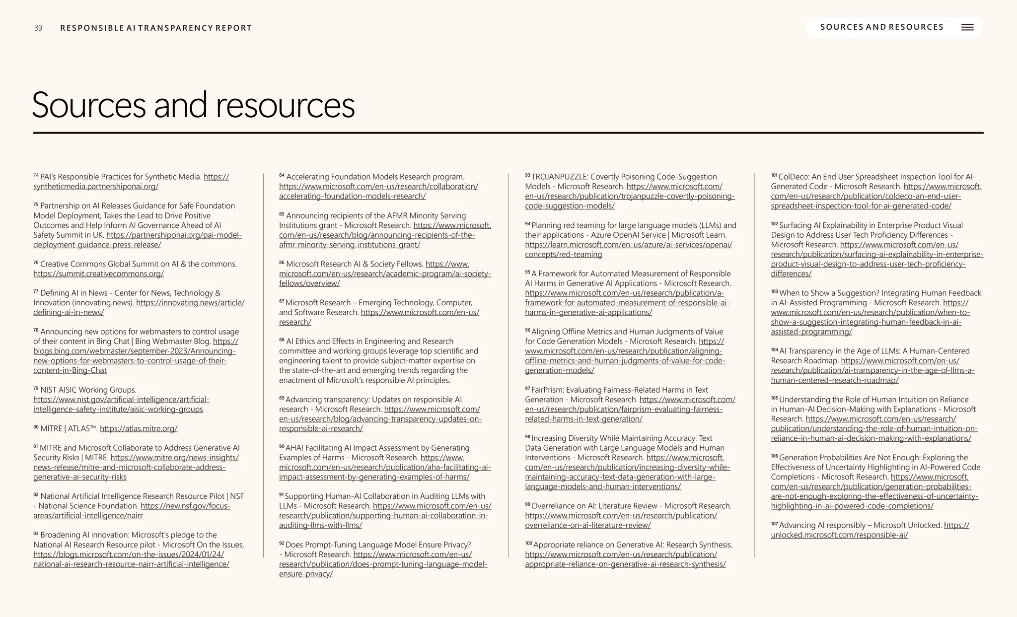 39
39 R E S P O N S I B L E A I T R A N S PA R E N C Y R E P O RT S O U R C E S A N D R E S O U R C E S
Sources and resources
74
PAI’s Responsible Practices for Synthetic Media. https://
syntheticmedia.partnershiponai.org/
75
Partnership on AI Releases Guidance for Safe Foundation
Model Deployment, Takes the Lead to Drive Positive
Outcomes and Help Inform AI Governance Ahead of AI
Safety Summit in UK. https://partnershiponai.org/pai-model-
deployment-guidance-press-release/
76
Creative Commons Global Summit on AI & the commons.
https://summit.creativecommons.org/
77
Defining AI in News - Center for News, Technology &
Innovation (innovating.news). https://innovating.news/article/
defining-ai-in-news/
78
Announcing new options for webmasters to control usage
of their content in Bing Chat | Bing Webmaster Blog. https://
blogs.bing.com/webmaster/september-2023/Announcing-
new-options-for-webmasters-to-control-usage-of-their-
content-in-Bing-Chat
79
NIST AISIC Working Groups.
https://www.nist.gov/artificial-intelligence/artificial-
intelligence-safety-institute/aisic-working-groups
80
MITRE | ATLAS™. https://atlas.mitre.org/
81
MITRE and Microsoft Collaborate to Address Generative AI
Security Risks | MITRE. https://www.mitre.org/news-insights/
news-release/mitre-and-microsoft-collaborate-address-
generative-ai-security-risks
82
National Artificial Intelligence Research Resource Pilot | NSF
- National Science Foundation. https://new.nsf.gov/focus-
areas/artificial-intelligence/nairr
83
Broadening AI innovation: Microsoft's pledge to the
National AI Research Resource pilot - Microsoft On the Issues.
https://blogs.microsoft.com/on-the-issues/2024/01/24/
national-ai-research-resource-nairr-artificial-intelligence/
84
Accelerating Foundation Models Research program.
https://www.microsoft.com/en-us/research/collaboration/
accelerating-foundation-models-research/
85
Announcing recipients of the AFMR Minority Serving
Institutions grant - Microsoft Research. https://www.microsoft.
com/en-us/research/blog/announcing-recipients-of-the-
afmr-minority-serving-institutions-grant/
86
Microsoft Research AI & Society Fellows. https://www.
microsoft.com/en-us/research/academic-program/ai-society-
fellows/overview/
87
Microsoft Research – Emerging Technology, Computer,
and Software Research. https://www.microsoft.com/en-us/
research/
88
AI Ethics and Effects in Engineering and Research
committee and working groups leverage top scientific and
engineering talent to provide subject-matter expertise on
the state-of-the-art and emerging trends regarding the
enactment of Microsoft’s responsible AI principles.
89
Advancing transparency: Updates on responsible AI
research - Microsoft Research. https://www.microsoft.com/
en-us/research/blog/advancing-transparency-updates-on-
responsible-ai-research/
90
AHA! Facilitating AI Impact Assessment by Generating
Examples of Harms - Microsoft Research. https://www.
microsoft.com/en-us/research/publication/aha-facilitating-ai-
impact-assessment-by-generating-examples-of-harms/
91
Supporting Human-AI Collaboration in Auditing LLMs with
LLMs - Microsoft Research. https://www.microsoft.com/en-us/
research/publication/supporting-human-ai-collaboration-in-
auditing-llms-with-llms/
92
Does Prompt-Tuning Language Model Ensure Privacy?
- Microsoft Research. https://www.microsoft.com/en-us/
research/publication/does-prompt-tuning-language-model-
ensure-privacy/
93
TROJANPUZZLE: Covertly Poisoning Code-Suggestion
Models - Microsoft Research. https://www.microsoft.com/
en-us/research/publication/trojanpuzzle-covertly-poisoning-
code-suggestion-models/
94
Planning red teaming for large language models (LLMs) and
their applications - Azure OpenAI Service | Microsoft Learn.
https://learn.microsoft.com/en-us/azure/ai-services/openai/
concepts/red-teaming
95
A Framework for Automated Measurement of Responsible
AI Harms in Generative AI Applications - Microsoft Research.
https://www.microsoft.com/en-us/research/publication/a-
framework-for-automated-measurement-of-responsible-ai-
harms-in-generative-ai-applications/
96
Aligning Offline Metrics and Human Judgments of Value
for Code Generation Models - Microsoft Research. https://
www.microsoft.com/en-us/research/publication/aligning-
offline-metrics-and-human-judgments-of-value-for-code-
generation-models/
97
FairPrism: Evaluating Fairness-Related Harms in Text
Generation - Microsoft Research. https://www.microsoft.com/
en-us/research/publication/fairprism-evaluating-fairness-
related-harms-in-text-generation/
98
Increasing Diversity While Maintaining Accuracy: Text
Data Generation with Large Language Models and Human
Interventions - Microsoft Research. https://www.microsoft.
com/en-us/research/publication/increasing-diversity-while-
maintaining-accuracy-text-data-generation-with-large-
language-models-and-human-interventions/
99
Overreliance on AI: Literature Review - Microsoft Research.
https://www.microsoft.com/en-us/research/publication/
overreliance-on-ai-literature-review/
100
Appropriate reliance on Generative AI: Research Synthesis.
https://www.microsoft.com/en-us/research/publication/
appropriate-reliance-on-generative-ai-research-synthesis/
101
ColDeco: An End User Spreadsheet Inspection Tool for AI-
Generated Code - Microsoft Research. https://www.microsoft.
com/en-us/research/publication/coldeco-an-end-user-
spreadsheet-inspection-tool-for-ai-generated-code/
102
Surfacing AI Explainability in Enterprise Product Visual
Design to Address User Tech Proficiency Differences -
Microsoft Research. https://www.microsoft.com/en-us/
research/publication/surfacing-ai-explainability-in-enterprise-
product-visual-design-to-address-user-tech-proficiency-
differences/
103
When to Show a Suggestion? Integrating Human Feedback
in AI-Assisted Programming - Microsoft Research. https://
www.microsoft.com/en-us/research/publication/when-to-
show-a-suggestion-integrating-human-feedback-in-ai-
assisted-programming/
104
AI Transparency in the Age of LLMs: A Human-Centered
Research Roadmap. https://www.microsoft.com/en-us/
research/publication/ai-transparency-in-the-age-of-llms-a-
human-centered-research-roadmap/
105
Understanding the Role of Human Intuition on Reliance
in Human-AI Decision-Making with Explanations - Microsoft
Research. https://www.microsoft.com/en-us/research/
publication/understanding-the-role-of-human-intuition-on-
reliance-in-human-ai-decision-making-with-explanations/
106
Generation Probabilities Are Not Enough: Exploring the
Effectiveness of Uncertainty Highlighting in AI-Powered Code
Completions - Microsoft Research. https://www.microsoft.
com/en-us/research/publication/generation-probabilities-
are-not-enough-exploring-the-effectiveness-of-uncertainty-
highlighting-in-ai-powered-code-completions/
107
Advancing AI responsibly – Microsoft Unlocked. https://
unlocked.microsoft.com/responsible-ai/
 