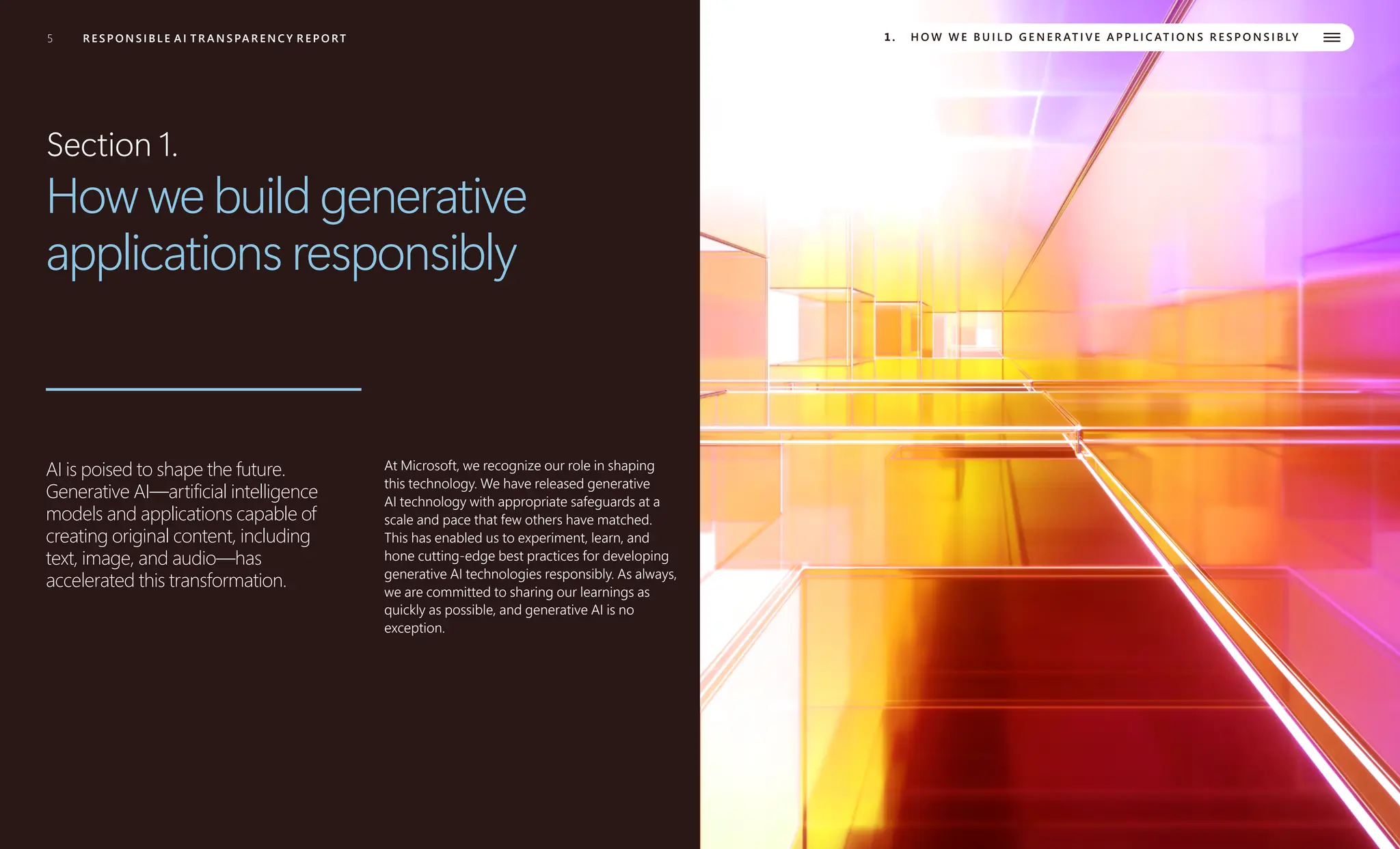 5 R E S P O N S I B L E A I T R A N S PA R E N C Y R E P O RT 1. H O W W E B U I L D G E N E R AT I V E A P P L I C AT I O N S R E S P O N S I B LY
Section 1.
How we build generative
applications responsibly
AI is poised to shape the future.
Generative AI—artificial intelligence
models and applications capable of
creating original content, including
text, image, and audio—has
accelerated this transformation.
At Microsoft, we recognize our role in shaping
this technology. We have released generative
AI technology with appropriate safeguards at a
scale and pace that few others have matched.
This has enabled us to experiment, learn, and
hone cutting-edge best practices for developing
generative AI technologies responsibly. As always,
we are committed to sharing our learnings as
quickly as possible, and generative AI is no
exception.
 